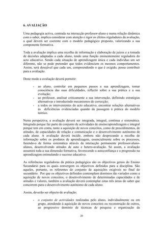 20
6. AVALIAÇÃO
Uma pedagogia activa, centrada na interacção professor-aluno e numa relação dinâmica
com o saber, implica considerar com atenção e rigor os efeitos reguladores da avaliação,
a qual deverá ser coerente com o modelo pedagógico proposto, valorizando a sua
componente formativa.
Toda a avaliação implica uma recolha de informação e elaboração de juízos e a tomada
de decisões adaptadas a cada aluno, tendo uma função eminentemente reguladora do
acto educativo. Sendo cada situação de aprendizagem única e cada indivíduo um ser
diferente, não se pode pretender que todos evidenciem os mesmos comportamentos.
Assim, será desejável que cada um, compreendendo o que é exigido, possa contribuir
para a avaliação.
Deste modo a avaliação deverá permitir:
- ao aluno, controlar em pequenos passos a sua aprendizagem, tomar
consciência das suas dificuldades, reflectir sobre a sua prática e a sua
evolução;
- ao professor, analisar criticamente a sua intervenção, definindo estratégias
alternativas e introduzindo mecanismos de correcção;
- a todos os intervenientes do acto educativo, encontrar soluções alternativas
às deficiências evidenciadas quando da passagem à prática do modelo
teórico.
Nesta perspectiva, a avaliação deverá ser integrada, integral, contínua e sistemática.
Integrada porque faz parte do conjunto de actividades de ensino/aprendizagem e integral
porque tem em conta, tanto a aquisição de novos conceitos, como de procedimentos, de
atitudes, de capacidades de relação e comunicação e o desenvolvimento autónomo de
cada aluno. A avaliação deverá incidir, embora não desprezando a recolha de
informação sobre os produtos de aprendizagem, essencialmente sobre os processos,
fazendo-o de forma sistemática através da interacção permanente professor-aluno-
alunos, desenvolvendo atitudes de auto e hetero-avaliação. Só assim, a avaliação
assumirá toda a sua dimensão formativa, favorecendo a autoconfiança e a progressão na
aprendizagem estimulando o sucesso educativo.
As referências reguladoras da prática pedagógica são os objectivos gerais do Ensino
Secundário para os quais convergem os objectivos definidos para a disciplina. São
aqueles, portanto, os referentes do conjunto de aquisições exigíveis no final do
secundário. Por que os objectivos definidos contemplam domínios tão variados como a
aquisição de novos conceitos, o desenvolvimento de determinadas capacidades e de
atitudes e valores, também a avaliação deverá contemplar estas três áreas do saber que
concorrem para o desenvolvimento autónomo de cada aluno.
Assim, deverão ser objecto de avaliação:
- o conjunto de actividades realizadas pelo aluno, individualmente ou em
grupo, atendendo à aquisição de novos conceitos ou reconstrução de outros,
ao progressivo domínio de técnicas de pesquisa e organização da
 