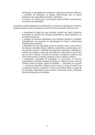 21
informação, à capacidade para comunicar e organizar-se tendo por objectivo
a resolução de problemas, às atitudes desenvolvidas face às tarefas
propostas, à sua capacidade de decisão e autonomia;
- as relações de comunicação e participação desenvolvidas no grupo-classe,
na Escola e na Comunidade.
Ao professor caberá empenhar-se na elaboração do sistema de avaliação que irá utilizar,
proporcionando ao aluno um progressivo envolvimento nessa tarefa, tendo em conta:
- a necessidade de optar por uma avaliação criterial que balize objectivos
intermédios no itinerário de formação, permitindo ao aluno localizar-se no
seu próprio progresso;
- a vantagem de procurar implementar uma avaliação interactiva, incidindo,
principalmente, nos processos de aprendizagem de forma a proporcionar
reajustamentos frequentes;
- a importância de uma negociação prévia de questões, como o peso relativo
das diversas actividades (testes, relatórios, experiências, comunicações, etc.)
na avaliação sumativa, a definição dos objectivos intermédios, parâmetros e
critérios de avaliação e, para cada actividade, dos instrumentos e das formas
que esta deve assumir, a maneira de articular as propostas avaliativas dos
vários intervenientes, de forma a propiciar a auto e a hetero-avaliação;
- a consequente necessidade de (re)adaptar ou (re)construir os diversos
instrumentos de avaliação (caderno do professor, caderno do aluno, listas de
controlo, folhas de registo, análise de trabalhos — individuais ou de grupo
— entrevistas, discussões, debates, provas escritas e orais), de acordo com
as diferentes situações a aspectos a avaliar e por último, definir as regras da
sua utilização, negociando-as com os alunos, valorizando, assim, a dimensão
formativa do processo de avaliação.
 