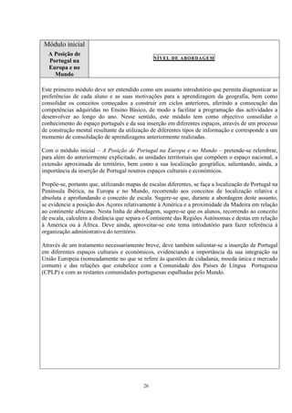 26
Módulo inicial
A Posição de
Portugal na
Europa e no
Mundo
NÍVEL DE ABORDAGEM
Este primeiro módulo deve ser entendido como um assunto introdutório que permita diagnosticar as
preferências de cada aluno e as suas motivações para a aprendizagem da geografia, bem como
consolidar os conceitos começados a construir em ciclos anteriores, aferindo a consecução das
competências adquiridas no Ensino Básico, de modo a facilitar a programação das actividades a
desenvolver ao longo do ano. Nesse sentido, este módulo tem como objectivo consolidar o
conhecimento do espaço português e da sua inserção em diferentes espaços, através de um processo
de construção mental resultante da utilização de diferentes tipos de informação e corresponde a um
momento de consolidação de aprendizagens anteriormente realizadas.
Com o módulo inicial – A Posição de Portugal na Europa e no Mundo – pretende-se relembrar,
para além do anteriormente explicitado, as unidades territoriais que compõem o espaço nacional, a
extensão aproximada do território, bem como a sua localização geográfica, salientando, ainda, a
importância da inserção de Portugal noutros espaços culturais e económicos.
Propõe-se, portanto que, utilizando mapas de escalas diferentes, se faça a localização de Portugal na
Península Ibérica, na Europa e no Mundo, recorrendo aos conceitos de localização relativa e
absoluta e aprofundando o conceito de escala. Sugere-se que, durante a abordagem deste assunto,
se evidencie a posição dos Açores relativamente à América e a proximidade da Madeira em relação
ao continente africano. Nesta linha de abordagem, sugere-se que os alunos, recorrendo ao conceito
de escala, calculem a distância que separa o Continente das Regiões Autónomas e destas em relação
à América ou à África. Deve ainda, aproveitar-se este tema introdutório para fazer referência à
organização administrativa do território.
Através de um tratamento necessariamente breve, deve também salientar-se a inserção de Portugal
em diferentes espaços culturais e económicos, evidenciando a importância da sua integração na
União Europeia (nomeadamente no que se refere às questões de cidadania, moeda única e mercado
comum) e das relações que estabelece com a Comunidade dos Países de Língua Portuguesa
(CPLP) e com as restantes comunidades portuguesas espalhadas pelo Mundo.
 