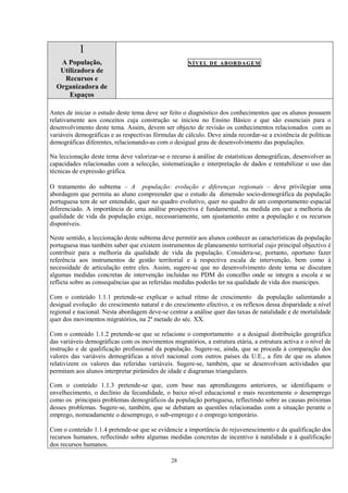 28
1
A População,
Utilizadora de
Recursos e
Organizadora de
Espaços
NÍVEL DE ABORDAGEM
Antes de iniciar o estudo deste tema deve ser feito o diagnóstico dos conhecimentos que os alunos possuem
relativamente aos conceitos cuja construção se iniciou no Ensino Básico e que são essenciais para o
desenvolvimento deste tema. Assim, devem ser objecto de revisão os conhecimentos relacionados com as
variáveis demográficas e as respectivas fórmulas de cálculo. Deve ainda recordar-se a existência de políticas
demográficas diferentes, relacionando-as com o desigual grau de desenvolvimento das populações.
Na leccionação deste tema deve valorizar-se o recurso à análise de estatísticas demográficas, desenvolver as
capacidades relacionadas com a selecção, sistematização e interpretação de dados e rentabilizar o uso das
técnicas de expressão gráfica.
O tratamento do subtema – A população: evolução e diferenças regionais – deve privilegiar uma
abordagem que permita ao aluno compreender que o estudo da dimensão socio-demográfica da população
portuguesa tem de ser entendido, quer no quadro evolutivo, quer no quadro de um comportamento espacial
diferenciado. A importância de uma análise prospectiva é fundamental, na medida em que a melhoria da
qualidade de vida da população exige, necessariamente, um ajustamento entre a população e os recursos
disponíveis.
Neste sentido, a leccionação deste subtema deve permitir aos alunos conhecer as características da população
portuguesa mas também saber que existem instrumentos de planeamento territorial cujo principal objectivo é
contribuir para a melhoria da qualidade de vida da população. Considera-se, portanto, oportuno fazer
referência aos instrumentos de gestão territorial e à respectiva escala de intervenção, bem como à
necessidade de articulação entre eles. Assim, sugere-se que no desenvolvimento deste tema se discutam
algumas medidas concretas de intervenção incluídas no PDM do concelho onde se integra a escola e se
reflicta sobre as consequências que as referidas medidas poderão ter na qualidade de vida dos munícipes.
Com o conteúdo 1.1.1 pretende-se explicar o actual ritmo de crescimento da população salientando a
desigual evolução do crescimento natural e do crescimento efectivo, e os reflexos dessa disparidade a nível
regional e nacional. Nesta abordagem deve-se centrar a análise quer das taxas de natalidade e de mortalidade
quer dos movimentos migratórios, na 2ª metade do séc. XX.
Com o conteúdo 1.1.2 pretende-se que se relacione o comportamento e a desigual distribuição geográfica
das variáveis demográficas com os movimentos migratórios, a estrutura etária, a estrutura activa e o nível de
instrução e de qualificação profissional da população. Sugere-se, ainda, que se proceda à comparação dos
valores das variáveis demográficas a nível nacional com outros países da U.E., a fim de que os alunos
relativizem os valores das referidas variáveis. Sugere-se, também, que se desenvolvam actividades que
permitam aos alunos interpretar pirâmides de idade e diagramas triangulares.
Com o conteúdo 1.1.3 pretende-se que, com base nas aprendizagens anteriores, se identifiquem o
envelhecimento, o declínio da fecundidade, o baixo nível educacional e mais recentemente o desemprego
como os principais problemas demográficos da população portuguesa, reflectindo sobre as causas próximas
desses problemas. Sugere-se, também, que se debatam as questões relacionadas com a situação perante o
emprego, nomeadamente o desemprego, o sub-emprego e o emprego temporário.
Com o conteúdo 1.1.4 pretende-se que se evidencie a importância do rejuvenescimento e da qualificação dos
recursos humanos, reflectindo sobre algumas medidas concretas de incentivo à natalidade e à qualificação
dos recursos humanos.
 