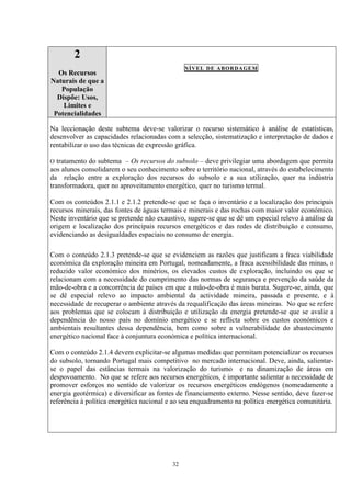 32
2
Os Recursos
Naturais de que a
População
Dispõe: Usos,
Limites e
Potencialidades
NÍVEL DE ABORDAGEM
Na leccionação deste subtema deve-se valorizar o recurso sistemático à análise de estatísticas,
desenvolver as capacidades relacionadas com a selecção, sistematização e interpretação de dados e
rentabilizar o uso das técnicas de expressão gráfica.
O tratamento do subtema – Os recursos do subsolo – deve privilegiar uma abordagem que permita
aos alunos consolidarem o seu conhecimento sobre o território nacional, através do estabelecimento
da relação entre a exploração dos recursos do subsolo e a sua utilização, quer na indústria
transformadora, quer no aproveitamento energético, quer no turismo termal.
Com os conteúdos 2.1.1 e 2.1.2 pretende-se que se faça o inventário e a localização dos principais
recursos minerais, das fontes de águas termais e minerais e das rochas com maior valor económico.
Neste inventário que se pretende não exaustivo, sugere-se que se dê um especial relevo à análise da
origem e localização dos principais recursos energéticos e das redes de distribuição e consumo,
evidenciando as desigualdades espaciais no consumo de energia.
Com o conteúdo 2.1.3 pretende-se que se evidenciem as razões que justificam a fraca viabilidade
económica da exploração mineira em Portugal, nomeadamente, a fraca acessibilidade das minas, o
reduzido valor económico dos minérios, os elevados custos de exploração, incluindo os que se
relacionam com a necessidade do cumprimento das normas de segurança e prevenção da saúde da
mão-de-obra e a concorrência de países em que a mão-de-obra é mais barata. Sugere-se, ainda, que
se dê especial relevo ao impacto ambiental da actividade mineira, passada e presente, e à
necessidade de recuperar o ambiente através da requalificação das áreas mineiras. No que se refere
aos problemas que se colocam à distribuição e utilização da energia pretende-se que se avalie a
dependência do nosso país no domínio energético e se reflicta sobre os custos económicos e
ambientais resultantes dessa dependência, bem como sobre a vulnerabilidade do abastecimento
energético nacional face à conjuntura económica e política internacional.
Com o conteúdo 2.1.4 devem explicitar-se algumas medidas que permitam potencializar os recursos
do subsolo, tornando Portugal mais competitivo no mercado internacional. Deve, ainda, salientar-
se o papel das estâncias termais na valorização do turismo e na dinamização de áreas em
despovoamento. No que se refere aos recursos energéticos, é importante salientar a necessidade de
promover esforços no sentido de valorizar os recursos energéticos endógenos (nomeadamente a
energia geotérmica) e diversificar as fontes de financiamento externo. Nesse sentido, deve fazer-se
referência à política energética nacional e ao seu enquadramento na política energética comunitária.
 