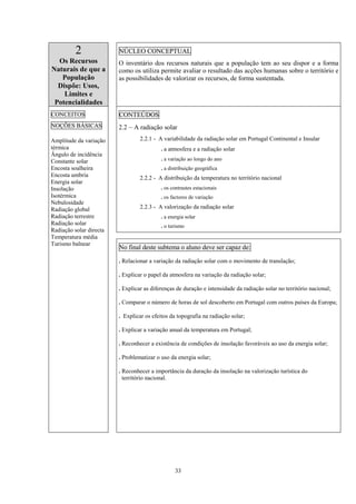33
2
Os Recursos
Naturais de que a
População
Dispõe: Usos,
Limites e
Potencialidades
NÚCLEO CONCEPTUAL
O inventário dos recursos naturais que a população tem ao seu dispor e a forma
como os utiliza permite avaliar o resultado das acções humanas sobre o território e
as possibilidades de valorizar os recursos, de forma sustentada.
CONTEÚDOS
2.2 – A radiação solar
2.2.1 - A variabilidade da radiação solar em Portugal Continental e Insular
. a atmosfera e a radiação solar
. a variação ao longo do ano
. a distribuição geográfica
2.2.2 - A distribuição da temperatura no território nacional
. os contrastes estacionais
. os factores de variação
2.2.3 - A valorização da radiação solar
. a energia solar
. o turismo
CONCEITOS
NOÇÕES BÁSICAS
Amplitude da variação
térmica
Ângulo de incidência
Constante solar
Encosta soalheira
Encosta umbria
Energia solar
Insolação
Isotérmica
Nebulosidade
Radiação global
Radiação terrestre
Radiação solar
Radiação solar directa
Temperatura média
Turismo balnear
No final deste subtema o aluno deve ser capaz de:
. Relacionar a variação da radiação solar com o movimento de translação;
. Explicar o papel da atmosfera na variação da radiação solar;
. Explicar as diferenças de duração e intensidade da radiação solar no território nacional;
. Comparar o número de horas de sol descoberto em Portugal com outros países da Europa;
. Explicar os efeitos da topografia na radiação solar;
. Explicar a variação anual da temperatura em Portugal;
. Reconhecer a existência de condições de insolação favoráveis ao uso da energia solar;
. Problematizar o uso da energia solar;
. Reconhecer a importância da duração da insolação na valorização turística do
território nacional.
 