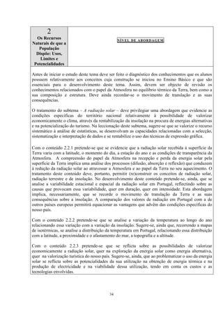 34
2
Os Recursos
Naturais de que a
População
Dispõe: Usos,
Limites e
Potencialidades
NÍVEL DE ABORDAGEM
Antes de iniciar o estudo deste tema deve ser feito o diagnóstico dos conhecimentos que os alunos
possuem relativamente aos conceitos cuja construção se iniciou no Ensino Básico e que são
essenciais para o desenvolvimento deste tema. Assim, devem ser objecto de revisão os
conhecimentos relacionados com o papel da Atmosfera no equilíbrio térmico da Terra, bem como a
sua composição e estrutura. Deve ainda recordar-se o movimento de translação e as suas
consequências.
O tratamento do subtema – A radiação solar – deve privilegiar uma abordagem que evidencie as
condições específicas do território nacional relativamente à possibilidade de valorizar
economicamente o clima, através da rentabilização da insolação na procura de energias alternativas
e na potencialização do turismo. Na leccionação deste subtema, sugere-se que se valorize o recurso
sistemático à análise de estatísticas, se desenvolvam as capacidades relacionadas com a selecção,
sistematização e interpretação de dados e se rentabilize o uso das técnicas de expressão gráfica.
Com o conteúdo 2.2.1 pretende-se que se evidencie que a radiação solar recebida à superfície da
Terra varia com a latitude, o momento do dia, a estação do ano e as condições de transparência da
Atmosfera. A compreensão do papel da Atmosfera na recepção e perda da energia solar pela
superfície da Terra implica uma análise dos processos (difusão, absorção e reflexão) que conduzem
à redução da radiação solar ao atravessar a Atmosfera e ao papel da Terra no seu aquecimento. O
tratamento deste conteúdo deve, portanto, permitir (re)construir os conceitos de radiação solar,
radiação terrestre e de insolação. No desenvolvimento deste conteúdo pretende-se, ainda, que se
analise a variabilidade estacional e espacial da radiação solar em Portugal, reflectindo sobre as
causas que provocam essa variabilidade, quer em duração, quer em intensidade. Esta abordagem
implica, necessariamente, que se recorde o movimento de translação da Terra e as suas
consequências sobre a insolação. A comparação dos valores de radiação em Portugal com a de
outros países europeus permitirá equacionar as vantagens que advêm das condições específicas do
nosso país.
Com o conteúdo 2.2.2 pretende-se que se analise a variação da temperatura ao longo do ano
relacionando essa variação com a variação da insolação. Sugere-se, ainda que, recorrendo a mapas
de isotérmicas, se analise a distribuição da temperatura em Portugal, relacionando essa distribuição
com a latitude, a proximidade e o afastamento do mar, a topografia e a altitude.
Com o conteúdo 2.2.3 pretende-se que se reflicta sobre as possibilidades de valorizar
economicamente a radiação solar, quer na exploração da energia solar como energia alternativa,
quer na valorização turística do nosso país. Sugere-se, ainda, que ao problematizar o uso da energia
solar se reflicta sobre as potencialidades da sua utilização na obtenção de energia térmica e na
produção de electricidade e na viabilidade dessa utilização, tendo em conta os custos e as
tecnologias envolvidas.
 
