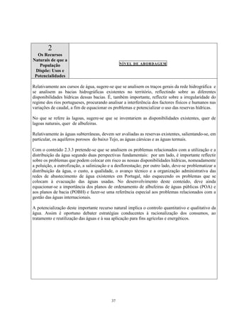 37
2
Os Recursos
Naturais de que a
População
Dispõe: Usos e
Potencialidades
NÍVEL DE ABORDAGEM
Relativamente aos cursos de água, sugere-se que se analisem os traços gerais da rede hidrográfica e
se analisem as bacias hidrográficas existentes no território, reflectindo sobre as diferentes
disponibilidades hídricas dessas bacias. É, também importante, reflectir sobre a irregularidade do
regime dos rios portugueses, procurando analisar a interferência dos factores físicos e humanos nas
variações de caudal, a fim de equacionar os problemas e potencializar o uso das reservas hídricas.
No que se refere às lagoas, sugere-se que se inventariem as disponibilidades existentes, quer de
lagoas naturais, quer de albufeiras.
Relativamente às águas subterrâneas, devem ser avaliadas as reservas existentes, salientando-se, em
particular, os aquíferos porosos do baixo Tejo, as águas cársicas e as águas termais.
Com o conteúdo 2.3.3 pretende-se que se analisem os problemas relacionados com a utilização e a
distribuição da água segundo duas perspectivas fundamentais: por um lado, é importante reflectir
sobre os problemas que podem colocar em risco as nossas disponibilidades hídricas, nomeadamente
a poluição, a eutrofização, a salinização e a desflorestação; por outro lado, deve-se problematizar a
distribuição da água, o custo, a qualidade, o avanço técnico e a organização administrativa das
redes de abastecimento de água existentes em Portugal, não esquecendo os problemas que se
colocam à evacuação das águas usadas. No desenvolvimento deste conteúdo, deve ainda
equacionar-se a importância dos planos de ordenamento de albufeiras de águas públicas (POA) e
aos planos de bacia (POBH) e fazer-se uma referência especial aos problemas relacionados com a
gestão das águas internacionais.
A potencialização deste importante recurso natural implica o controlo quantitativo e qualitativo da
água. Assim é oportuno debater estratégias conducentes à racionalização dos consumos, ao
tratamento e reutilização das águas e à sua aplicação para fins agrícolas e energéticos.
 