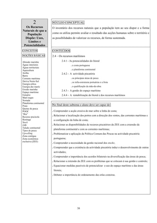 38
2
Os Recursos
Naturais de que a
População
Dispõe: Usos,
Limites e
Potencialidades
NÚCLEO CONCEPTUAL
O inventário dos recursos naturais que a população tem ao seu dispor e a forma
como os utiliza permite avaliar o resultado das acções humanas sobre o território e
as possibilidades de valorizar os recursos, de forma sustentada.
CONTEÚDOS
2.4 – Os recursos marítimos
2.4.1 - As potencialidades do litoral
. a costa portuguesa
. a plataforma continental
2.4.2 - A actividade piscatória
. as principais áreas de pesca
. as infra-estruturas portuárias e a frota
. a qualificação da mão-de-obra
2.4.3 - A gestão do espaço marítimo
2.4.4 - A rentabilização do litoral e dos recursos marítimos
CONCEITOS
NOÇÕES BÁSICAS
Abrasão marinha
Águas interiores
Águas territoriais
Aquicultura
Arriba
Barra
Corrente marítima
Deriva Norte-Sul
Energia eólica
Energia das marés
Erosão marinha
Espaço marítimo
Estuário
Maré negra
Nortada
Plataforma continental
Praia
Quotas de pesca
POOC
“Ria”
Recurso piscícola
Restinga
Stock
tAB
Talude continental
Tipos de pesca
Upwelling
Zona contígua
Zona económica
exclusiva (ZEE)
No final deste subtema o aluno deve ser capaz de:
. Compreender a acção erosiva do mar sobre a linha de costa;
. Relacionar a localização dos portos com a direcção dos ventos, das correntes marítimas e
a configuração da linha de costa;
. Relacionar as disponibilidades de recursos piscatórios da ZEE com a extensão da
plataforma continental e com as correntes marítimas;
. Problematizar a aplicação da Política Comum das Pescas na actividade piscatória
portuguesa;
. Compreender a necessidade da gestão racional dos stocks;
. Compreender que a existência da actividade piscatória induz o desenvolvimento de outras
actividades;
. Compreender a importância dos acordos bilaterais na diversificação das áreas de pesca;
. Relacionar a extensão da ZEE com os problemas que se colocam à sua gestão e controlo;
. Equacionar medidas passíveis de potencializar o uso do espaço marítimo e das áreas
litorais;
. Debater a importância do ordenamento das orlas costeiras.
 