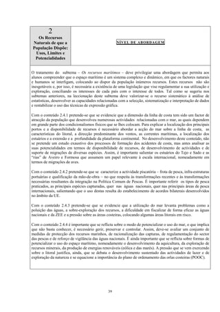 39
2
Os Recursos
Naturais de que a
População Dispõe:
Usos, Limites e
Potencialidades
NÍVEL DE ABORDAGEM
O tratamento do subtema – Os recursos marítimos – deve privilegiar uma abordagem que permita aos
alunos compreender que o espaço marítimo é um sistema complexo e dinâmico, em que os factores naturais
e humanos se interligam, colocando ao dispor da população inúmeros recursos. Estes recursos não são
inesgotáveis e, por isso, é necessária a existência de uma legislação que vise regulamentar a sua utilização e
exploração, conciliando os interesses de cada país com o interesse de todos. Tal como se sugeriu nos
subtemas anteriores, na leccionação deste subtema deve valorizar-se o recurso sistemático à análise de
estatísticas, desenvolver as capacidades relacionadas com a selecção, sistematização e interpretação de dados
e rentabilizar o uso das técnicas de expressão gráfica.
Com o conteúdo 2.4.1 pretende-se que se evidencie que a dimensão da linha de costa tem sido um factor de
atracção da população que desenvolveu numerosas actividades relacionadas com o mar, as quais dependem
em grande parte dos condicionalismos físicos que se lhes colocam. Para explicar a localização dos principais
portos e a disponibilidade de recursos é necessário abordar a acção do mar sobre a linha de costa, as
características do litoral, a direcção predominante dos ventos, as correntes marítimas, a localização dos
estuários e a extensão e a profundidade da plataforma continental. No desenvolvimento deste conteúdo, não
se pretende um estudo exaustivo dos processos de formação dos acidentes de costa, mas antes analisar as
suas potencialidades em termos de disponibilidade de recursos, de desenvolvimento de actividades e de
suporte de migrações de diversas espécies. Assim, é importante salientar os estuários do Tejo e Sado e as
“rias” de Aveiro e Formosa que assumem um papel relevante à escala internacional, nomeadamente em
termos de migrações de aves.
Com o conteúdo 2.4.2 pretende-se que se caracterize a actividade piscatória – frota de pesca, infra-estruturas
portuárias e qualificação da mão-de-obra – no que respeita às transformações recentes e às transformações
necessárias resultantes da integração na Política Comum de Pescas. É importante referir os tipos de pesca
praticados, as principais espécies capturadas, quer nas águas nacionais, quer nas principais áreas de pesca
internacionais, salientando que o uso destas resulta do estabelecimento de acordos bilaterais desenvolvidos
no âmbito da UE.
Com o conteúdo 2.4.3 pretende-se que se evidencie que a utilização do mar levanta problemas como a
poluição das águas, a sobre-exploração dos recursos, a dificuldade em fiscalizar de forma eficaz as águas
nacionais e da ZEE e a pressão sobre as áreas costeiras, colocando algumas áreas litorais em risco.
Com o conteúdo 2.4.4 é importante que se reflicta sobre o modo de potencializar o uso do mar, o que implica
que não basta conhecer, é necessário gerir, preservar e controlar. Assim, deve-se avaliar um conjunto de
medidas de protecção dos recursos marinhos, de racionalização das capturas, de regulamentação do sector
das pescas e de reforço de vigilância das águas nacionais. É ainda importante que se reflicta sobre formas de
potencializar o uso do espaço marítimo, nomeadamente o desenvolvimento da aquicultura, da exploração de
recursos minerais, da produção de energias renováveis (eólica e das marés). A pressão que se vem exercendo
sobre o litoral justifica, ainda, que se debata o desenvolvimento sustentado das actividades de lazer e de
exploração da natureza e se equacione a importância do plano de ordenamento das orlas costeiras (POOC).
 