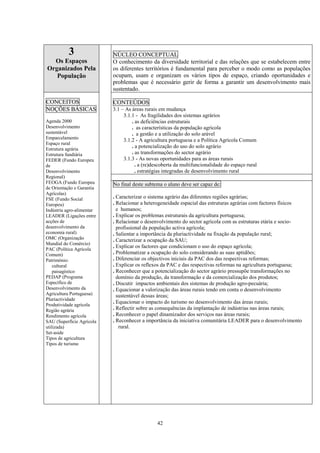 42
3
Os Espaços
Organizados Pela
População
NÚCLEO CONCEPTUAL
O conhecimento da diversidade territorial e das relações que se estabelecem entre
os diferentes territórios é fundamental para perceber o modo como as populações
ocupam, usam e organizam os vários tipos de espaço, criando oportunidades e
problemas que é necessário gerir de forma a garantir um desenvolvimento mais
sustentado.
CONTEÚDOS
3.1 – As áreas rurais em mudança
3.1.1 - As fragilidades dos sistemas agrários
. as deficiências estruturais
. as características da população agrícola
. a gestão e a utilização do solo arável
3.1.2 - A agricultura portuguesa e a Política Agrícola Comum
. a potencialização do uso do solo agrário
. as transformações do sector agrário
3.1.3 - As novas oportunidades para as áreas rurais
. a (re)descoberta da multifuncionalidade do espaço rural
. estratégias integradas de desenvolvimento rural
CONCEITOS
NOÇÕES BÁSICAS
Agenda 2000
Desenvolvimento
sustentável
Emparcelamento
Espaço rural
Estrutura agrária
Estrutura fundiária
FEDER (Fundo Europeu
de
Desenvolvimento
Regional)
FEOGA (Fundo Europeu
de Orientação e Garantia
Agrícolas)
FSE (Fundo Social
Europeu)
Indústria agro-alimentar
LEADER (Ligações entre
acções de
desenvolvimento da
economia rural)
OMC (Organização
Mundial do Comércio)
PAC (Política Agrícola
Comum)
Património:
cultural
paisagístico
PEDAP (Programa
Específico de
Desenvolvimento da
Agricultura Portuguesa)
Pluriactividade
Produtividade agrícola
Região agrária
Rendimento agrícola
SAU (Superfície Agrícola
utilizada)
Set-aside
Tipos de agricultura
Tipos de turismo
No final deste subtema o aluno deve ser capaz de:
. Caracterizar o sistema agrário das diferentes regiões agrárias;
. Relacionar a heterogeneidade espacial das estruturas agrárias com factores físicos
e humanos;
. Explicar os problemas estruturais da agricultura portuguesa;
. Relacionar o desenvolvimento do sector agrícola com as estruturas etária e socio-
profissional da população activa agrícola;
. Salientar a importância da pluriactividade na fixação da população rural;
. Caracterizar a ocupação da SAU;
. Explicar os factores que condicionam o uso do espaço agrícola;
. Problematizar a ocupação do solo considerando as suas aptidões;
. Diferenciar os objectivos iniciais da PAC dos das respectivas reformas;
. Explicar os reflexos da PAC e das respectivas reformas na agricultura portuguesa;
. Reconhecer que a potencialização do sector agrário pressupõe transformações no
domínio da produção, da transformação e da comercialização dos produtos;
. Discutir impactos ambientais dos sistemas de produção agro-pecuária;
. Equacionar a valorização das áreas rurais tendo em conta o desenvolvimento
sustentável dessas áreas;
. Equacionar o impacto do turismo no desenvolvimento das áreas rurais;
. Reflectir sobre as consequências da implantação de indústrias nas áreas rurais;
. Reconhecer o papel dinamizador dos serviços nas áreas rurais;
. Reconhecer a importância da iniciativa comunitária LEADER para o desenvolvimento
rural.
 