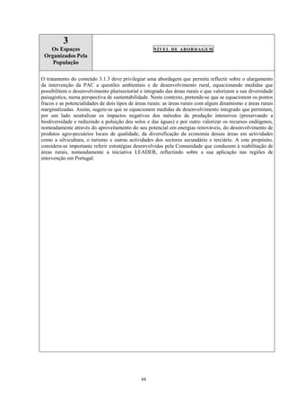 44
3
Os Espaços
Organizados Pela
População
NÍVEL DE ABORDAGEM
O tratamento do conteúdo 3.1.3 deve privilegiar uma abordagem que permita reflectir sobre o alargamento
da intervenção da PAC a questões ambientais e de desenvolvimento rural, equacionando medidas que
possibilitem o desenvolvimento plurisectorial e integrado das áreas rurais e que valorizem a sua diversidade
paisagística, numa perspectiva de sustentabilidade. Neste contexto, pretende-se que se equacionem os pontos
fracos e as potencialidades de dois tipos de áreas rurais: as áreas rurais com algum dinamismo e áreas rurais
marginalizadas. Assim, sugere-se que se equacionem medidas de desenvolvimento integrado que permitam,
por um lado neutralizar os impactos negativos dos métodos de produção intensivos (preservando a
biodiversidade e reduzindo a poluição dos solos e das águas) e por outro valorizar os recursos endógenos,
nomeadamente através do aproveitamento do seu potencial em energias renováveis, do desenvolvimento de
produtos agro-pecuários locais de qualidade, da diversificação da economia dessas áreas em actividades
como a silvicultura, o turismo e outras actividades dos sectores secundário e terciário. A este propósito,
considera-se importante referir estratégias desenvolvidas pela Comunidade que conduzem à reabilitação de
áreas rurais, nomeadamente a iniciativa LEADER, reflectindo sobre a sua aplicação nas regiões de
intervenção em Portugal.
 