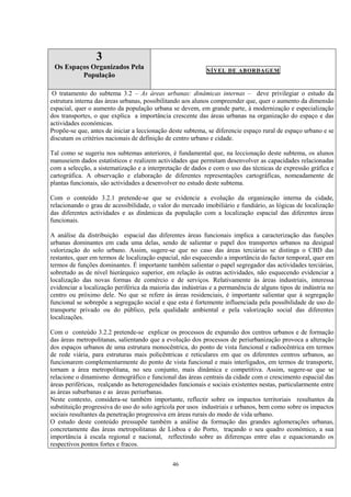 46
3
Os Espaços Organizados Pela
População
NÍVEL DE ABORDAGEM
O tratamento do subtema 3.2 – As áreas urbanas: dinâmicas internas – deve privilegiar o estudo da
estrutura interna das áreas urbanas, possibilitando aos alunos compreender que, quer o aumento da dimensão
espacial, quer o aumento da população urbana se devem, em grande parte, à modernização e especialização
dos transportes, o que explica a importância crescente das áreas urbanas na organização do espaço e das
actividades económicas.
Propõe-se que, antes de iniciar a leccionação deste subtema, se diferencie espaço rural de espaço urbano e se
discutam os critérios nacionais de definição de centro urbano e cidade.
Tal como se sugeriu nos subtemas anteriores, é fundamental que, na leccionação deste subtema, os alunos
manuseiem dados estatísticos e realizem actividades que permitam desenvolver as capacidades relacionadas
com a selecção, a sistematização e a interpretação de dados e com o uso das técnicas de expressão gráfica e
cartográfica. A observação e elaboração de diferentes representações cartográficas, nomeadamente de
plantas funcionais, são actividades a desenvolver no estudo deste subtema.
Com o conteúdo 3.2.1 pretende-se que se evidencie a evolução da organização interna da cidade,
relacionando o grau de acessibilidade, o valor do mercado imobiliário e fundiário, as lógicas de localização
das diferentes actividades e as dinâmicas da população com a localização espacial das diferentes áreas
funcionais.
A análise da distribuição espacial das diferentes áreas funcionais implica a caracterização das funções
urbanas dominantes em cada uma delas, sendo de salientar o papel dos transportes urbanos na desigual
valorização do solo urbano. Assim, sugere-se que no caso das áreas terciárias se distinga o CBD das
restantes, quer em termos de localização espacial, não esquecendo a importância do factor temporal, quer em
termos de funções dominantes. É importante também salientar o papel segregador das actividades terciárias,
sobretudo as de nível hierárquico superior, em relação às outras actividades, não esquecendo evidenciar a
localização das novas formas de comércio e de serviços. Relativamente às áreas industriais, interessa
evidenciar a localização periférica da maioria das indústrias e a permanência de alguns tipos de indústria no
centro ou próximo dele. No que se refere às áreas residenciais, é importante salientar que à segregação
funcional se sobrepõe a segregação social e que esta é fortemente influenciada pela possibilidade de uso do
transporte privado ou do público, pela qualidade ambiental e pela valorização social das diferentes
localizações.
Com o conteúdo 3.2.2 pretende-se explicar os processos de expansão dos centros urbanos e de formação
das áreas metropolitanas, salientando que a evolução dos processos de periurbanização provoca a alteração
dos espaços urbanos de uma estrutura monocêntrica, do ponto de vista funcional e radiocêntrica em termos
de rede viária, para estruturas mais policêntricas e reticulares em que os diferentes centros urbanos, ao
funcionarem complementarmente do ponto de vista funcional e mais interligados, em termos de transporte,
tornam a área metropolitana, no seu conjunto, mais dinâmica e competitiva. Assim, sugere-se que se
relacione o dinamismo demográfico e funcional das áreas centrais da cidade com o crescimento espacial das
áreas periféricas, realçando as heterogeneidades funcionais e sociais existentes nestas, particularmente entre
as áreas suburbanas e as áreas periurbanas.
Neste contexto, considera-se também importante, reflectir sobre os impactos territoriais resultantes da
substituição progressiva do uso do solo agrícola por usos industriais e urbanos, bem como sobre os impactos
sociais resultantes da penetração progressiva em áreas rurais do modo de vida urbano.
O estudo deste conteúdo pressupõe também a análise da formação das grandes aglomerações urbanas,
concretamente das áreas metropolitanas de Lisboa e do Porto, traçando o seu quadro económico, a sua
importância à escala regional e nacional, reflectindo sobre as diferenças entre elas e equacionando os
respectivos pontos fortes e fracos.
 