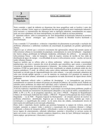 47
3
Os Espaços
Organizados Pela
População
NÍVEL DE ABORDAGEM
Neste conteúdo, o papel da indústria no dinamismo das áreas geográficas onde se localiza é outro dos
aspectos a salientar. Assim, sugere-se a identificação das áreas geográficas de maior implantação industrial a
nível nacional e a sistematização das diferenças entre as tipologias industriais, nomeadamente em espaço
rural, nos eixos suburbanos, nas áreas metropolitanas, no centro da cidade ou em áreas portuárias.
É importante reflectir sobre as consequências da forte desigualdade na localização industrial no território
português e discutir estratégias que permitam o aumento da liberdade locativa facilitando a
descentralização.
Com o conteúdo 3.2.3 pretende-se evidenciar a importância do planeamento na prevenção e resolução dos
problemas urbanísticos e ambientais resultantes da concentração da população em grandes aglomerações
urbanas.
Sugere-se que se saliente que o excessivo crescimento das aglomerações urbanas não permite ajustar as
infra-estruturas urbanas às necessidades da população, nomeadamente no sector da habitação – degradação
dos bairros antigos, proliferação de habitação clandestina, sobrelotação dos edifícios – na saturação das
infra-estruturas físicas – redes de transporte, redes de esgotos, sistemas de recolha de lixo, redes de
distribuição de água e de energia – e na dificuldade de acesso a infra-estruturas sociais – escolas, serviços de
saúde, tribunais, finanças.
Sugere-se também que se reflicta sobre os efeitos ambientais nefastos das elevadas concentrações
populacionais, tais como o aumento dos níveis de poluição, quer atmosférica, quer sonora, a necessidade
crescente de equipamentos de armazenamento e tratamento dos resíduos urbanos – incineradoras, aterros
sanitários, ETAR (os quais apesar de terem uma forte contribuição na redução da poluição ainda são eles
próprios poluidores). É ainda de reflectir sobre outros efeitos ambientais negativos, tais como os riscos
associados ao elevado grau de impermeabilização dos solos urbanos, o uso para construção urbanística de
solos com elevada aptidão agrícola e o uso de materiais na construção civil geradores de aumento de
temperatura em áreas urbanas, salientando as consequências na saúde decorrentes de alguns desses efeitos
ambientais.
É ainda importante reflectir sobre o problema do desemprego e as consequências que provoca,
nomeadamente no aumento do número de pessoas em situação de pobreza e de exclusão social. Poderão ser
referidos outros problemas, de ordem mais individual, como o aumento da fadiga e o desenvolvimento de
doenças do sistema nervoso associadas normalmente à existência de stress.
A fim de evidenciar a importância do planeamento na prevenção e na resolução destes problemas, propõe-se
a discussão, baseada nos instrumentos de planeamento adequados a esta escala de análise, nomeadamente os
PDM, os PP e os PU, ou de programas específicos, tais como o POLIS – Programa de Requalificação
Urbana e de Valorização Ambiental das Cidades, o PRAUD – Programa de Recuperação das Áreas Urbanas
Degradadas – ou do PER – Programa Especial de Realojamento – de soluções passíveis de resolver os
problemas urbanísticos identificados. Sugere-se que se discutam, entre outras, medidas que visem a
revitalização e a requalificação dos centros ou de outras áreas das cidades, nomeadamente através de
intervenções de reabilitação ou de renovação urbanísticas.
Deste modo é importante discutir medidas que permitam humanizar os espaços de vivência, como por
exemplo: aumentar os espaços verdes e promover a manutenção dos já existentes; diminuir o tráfego
melhorando a eficácia do transporte público e dificultando o acesso ao transporte privado ou construindo
novos lugares de estacionamento, sobretudo subterrâneo; aumentar e diversificar os serviços sociais de
apoio aos jovens e aos idosos; construir complexos desportivos, áreas de lazer, bibliotecas municipais e
outros espaços que promovam o bem-estar e o convívio.
 