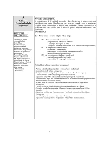 48
3
Os Espaços
Organizados Pela
População
NÚCLEO CONCEPTUAL
O conhecimento da diversidade territorial e das relações que se estabelecem entre
os diferentes territórios é fundamental para perceber o modo como as populações
ocupam, usam e organizam os vários tipos de espaço, criando oportunidades e
problemas que é necessário gerir de forma a garantir um desenvolvimento mais
sustentado.
CONTEÚDOS
3.3 – A rede urbana e as novas relações cidade-campo
3.3.1 - As características da rede urbana
. as aglomerações urbanas no território
. a hierarquia dos lugares na rede
. vantagens e limitações da dispersão ou da concentração do povoamento
3.3.2 - A reorganização da rede urbana
. o papel das cidades médias
. o atenuar do crescimento das grandes aglomerações
. a inserção na rede urbana europeia
3.3.3 - As parcerias entre cidades e o mundo rural
. as complementaridades funcionais
. as estratégias de cooperação institucional
CONCEITOS
NOÇÕES BÁSICAS
Aglomeração urbana
Área de influência
Centralidade
Coesão territorial
Complementaridade
Cooperação interurbana
Deseconomia de aglomeração
Economia de aglomeração
Lugar central
Macrocefalia/bicefalia
Parcerias urbano/rural
PROSIURB (Programa de
Consolidação do Sistema
Urbano Nacional e Apoio à
Execução dos Planos
Directores Municipais)
Rede urbana
Monocêntrica
Policêntrica
No final deste subtema o aluno deve ser capaz de:
. Analisar a distribuição espacial dos centros urbanos em Portugal;
. Caracterizar a rede urbana portuguesa;
. Comparar a rede urbana portuguesa com redes urbanas de países europeus;
. Discutir medidas conducentes ao equilíbrio da rede urbana;
. Equacionar o papel das cidades médias na reorganização da rede urbana;
. Problematizar o papel dos transportes e da criação de infra-estruturas e equipamentos no
desenvolvimento das cidades médias;
. Reflectir sobre as vantagens e as limitações da concentração e da dispersão do
povoamento;
. Discutir formas de complementaridade e de cooperação entre as cidades;
. Discutir a posição hierárquica das cidades portuguesas nas redes urbanas ibérica e
europeia;
. Equacionar medidas que visem aumentar a visibilidade internacional das cidades
portuguesas;
. Identificar parcerias entre cidades e o mundo rural;
. Equacionar as consequências das parcerias entre cidades e o mundo rural.
 