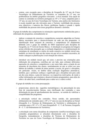 4
- centrar, com excepção para a disciplina de Geografia do 12º ano do Curso
Tecnológico de Ordenamento do Território, os conteúdos do 12º ano, em
problemáticas de âmbito geográfico relevantes a nível mundial. Esta opção de
centrar os conteúdos no território português no 10º e 11º anos, catapultou para o
12º ano, no caso do Curso Tecnológico de Turismo, uma análise dos fenómenos
à escala mundial que são relevantes para o Turismo: mobilidade das pessoas,
seus objectivos e natureza dos fluxos; problemas ligados à grande e rápida
mobilidade das pessoas entre áreas geográficas distantes e distintas.
O grupo de trabalho deu cumprimento às orientações superiormente estabelecidas para a
elaboração dos programas, nomeadamente ao:
- indicar o conjunto de conceitos e competências essenciais adquiridas no Ensino
Básico necessário para o desenvolvimento de cada um dos programas. A
identificação deste conjunto de conceitos e competências foi amplamente
debatido com o grupo de trabalho do DEB responsável pela disciplina de
Geografia, no 3º Ciclo do Ensino Básico. A introdução no programa da listagem
acima referida não pressupõe que a avaliação diagnóstica e a implementação de
estratégias de remediação se realize de modo exaustivo no módulo inicial mas,
também, no início de cada um dos temas em que tal se considere necessário, de
modo a adequar as planificações à real situação dos alunos;
- introduzir um módulo inicial que, tal como o previsto nas orientações para
elaboração dos programas, contribua por um lado, para colmatar deficientes
aquisições de conceitos e competências e, por outro lado, para a criação de um
momento de descoberta dos alunos, nomeadamente no que se refere aos seus
hábitos de trabalho, à atitude do aluno perante a escola, em geral e a disciplina,
em particular. Assim, no âmbito desta avaliação diagnóstica pretende-se,
também, que o professor conheça o significado que a disciplina tem para cada
um dos seus alunos, o grau de interesse e as respectivas motivações, de modo a
colher informações que orientem o desenvolvimento programático, para além do
saber e do saber fazer, contribuindo para o saber ser e o saber evoluir.
O grupo de trabalho teve como preocupação:
- proporcionar, através das sugestões metodológicas e da apresentação de uma
lista de conceitos/noções básicas, uma clarificação dos conteúdos e uma
delimitação do grau de aprofundamento dos mesmos, no sentido de viabilizar a
exequibilidade dos programas;
- a articulação vertical dos conteúdos. Nesse sentido, são apresentados
alinhamentos de conteúdos para o 10º e 11º anos no caso da disciplina ser bienal
(Geografia A e Técnicas de Ordenamento do Território) e alinhamentos de
conteúdos para o 10º, 11º e 12º anos (Geografia B – C. T. de Turismo; Geografia
B – C. T. de Ordenamento do Território);
- a articulação com outras disciplinas da componente científico-tecnológica cujos
conteúdos programáticos se articulam directamente com a disciplina de
Geografia, nomeadamente a disciplina de Técnicas de Ordenamento do
Território no caso do Curso Tecnológico de Ordenamento do Território, de
 