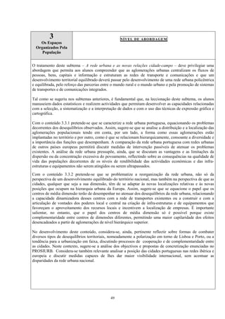 49
3
Os Espaços
Organizados Pela
População
NÍVEL DE ABORDAGEM
O tratamento deste subtema – A rede urbana e as novas relações cidade-campo – deve privilegiar uma
abordagem que permita aos alunos compreender que as aglomerações urbanas centralizam os fluxos de
pessoas, bens, capitais e informação e estruturam as redes de transporte e comunicações e que um
desenvolvimento territorial equilibrado deverá passar pelo desenvolvimento de uma rede urbana policêntrica
e equilibrada, pelo reforço das parcerias entre o mundo rural e o mundo urbano e pela promoção de sistemas
de transportes e de comunicações integrados.
Tal como se sugeriu nos subtemas anteriores, é fundamental que, na leccionação deste subtema, os alunos
manuseiem dados estatísticos e realizem actividades que permitam desenvolver as capacidades relacionadas
com a selecção, a sistematização e a interpretação de dados e com o uso das técnicas de expressão gráfica e
cartográfica.
Com o conteúdo 3.3.1 pretende-se que se caracterize a rede urbana portuguesa, equacionando os problemas
decorrentes dos desequilíbrios observados. Assim, sugere-se que se analise a distribuição e a localização das
aglomerações populacionais tendo em conta, por um lado, a forma como essas aglomerações estão
implantadas no território e por outro, como é que se relacionam hierarquicamente, consoante a diversidade e
a importância das funções que desempenham. A comparação da rede urbana portuguesa com redes urbanas
de outros países europeus permitirá discutir medidas de intervenção passíveis de atenuar os problemas
existentes. A análise da rede urbana pressupõe, ainda, que se discutam as vantagens e as limitações da
dispersão ou da concentração excessiva do povoamento, reflectindo sobre as consequências na qualidade de
vida das populações decorrentes de os níveis de rendibilidade das actividades económicas e das infra-
estruturas e equipamentos não serem atingidos ou serem ultrapassados.
Com o conteúdo 3.3.2 pretende-se que se problematize a reorganização da rede urbana, não só da
perspectiva de um desenvolvimento equilibrado do território nacional, mas também na perspectiva de que as
cidades, qualquer que seja a sua dimensão, têm de se adaptar às novas localizações relativas e às novas
posições que ocupam na hierarquia urbana da Europa. Assim, sugere-se que se equacione o papel que os
centros de média dimensão terão de desempenhar no atenuar dos desequilíbrios da rede urbana, relacionando
a capacidade dinamizadora desses centros com a rede de transportes existentes ou a construir e com a
articulação de vontades dos poderes local e central na criação de infra-estruturas e de equipamentos que
favoreçam o aproveitamento dos recursos locais e incentivem a localização de empresas. É importante
salientar, no entanto, que o papel dos centros de média dimensão só é possível porque existe
complementaridade entre centros de dimensões diferentes, permitindo uma maior capilaridade dos efeitos
desencadeados a partir de aglomerações de nível hierárquico superior.
No desenvolvimento deste conteúdo, considera-se, ainda, pertinente reflectir sobre formas de combater
diversos tipos de desequilíbrios territoriais, nomeadamente a polarização em torno de Lisboa e Porto, ou a
tendência para a urbanização em faixa, discutindo processos de cooperação e de complementaridade entre
as cidades. Neste contexto, sugere-se a análise dos objectivos e propostas de concretização enunciadas no
PROSIURB. Considera-se também relevante analisar a posição das cidades portuguesas nas redes ibérica e
europeia e discutir medidas capazes de lhes dar maior visibilidade internacional, sem acentuar as
disparidades da rede urbana nacional.
 
