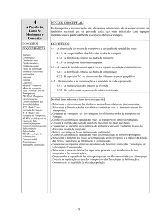 51
4
A População,
Como Se
Movimenta e
Comunica
NÚCLEO CONCEPTUAL
Os transportes e comunicações são elementos estruturantes do desenvolvimento do
território nacional que se pretende cada vez mais articulado com espaços
supranacionais, particularmente os espaços ibérico e europeu.
CONTEÚDOS
4.1 – A diversidade dos modos de transporte e a desigualdade espacial das redes
4.1.1 - A competitividade dos diferentes modos de transporte
4.1.2 - A distribuição espacial das redes de transporte
4.1.3 - A inserção nas redes transeuropeias
4.2 – A revolução das telecomunicações e o seu impacto nas relações interterritoriais
4.2.1 - A distribuição espacial das redes de comunicação
4.2.2 - O papel das TIC no dinamismo dos diferentes espaços geográficos
4 .3 – Os transportes e as comunicações e a qualidade de vida da população
4.3.1 - A multiplicidade dos espaços de vivência
4.3.2 - Os problemas de segurança, de saúde e ambientais
CONCEITOS
NOÇÕES BÁSICAS
Barreira
Ciberespaço
Distância-custo
Distância relativa
Distância-tempo
Fluxo de informação
Interface/ Plataforma
multimodal
Isócrona
Isótima
Logística
Meio de Transporte
Modo de transporte
PGT (Política Geral de
Transportes)
PRODAC (Programa
Operacional de
Desenvolvimento das
Acessibilidades)
RTE (Rede Trans-
europeia de Energia)
RTT (Rede Trans-
europeia de Transportes)
STAR (Acção Especial no
Campo das Tele-
comunicações para o
Desenvolvimento Regional)
Telecomércio
Teletrabalho
TIC (Tecnologias de
Informação e
Comunicação)
Transhipment
Transporte multimodal
No final deste subtema o aluno deve ser capaz de:
. Relacionar o encurtamento das distâncias com o desenvolvimento dos transportes;
. Relacionar a dinamização das actividades económicas com o desenvolvimento dos
transportes;
. Comparar as vantagens e as desvantagens dos diferentes modos de transporte em
Portugal;
. Conhecer a distribuição espacial das redes de transporte no território português;
. Discutir a inserção das redes de transporte nacionais nas redes europeias;
. Equacionar as questões da segurança, do ambiente e da saúde resultantes do uso dos
diferentes modos de transporte;
. Referir as vantagens do uso do transporte multimodal;
. Conhecer a distribuição espacial das redes de comunicação no território português;
. Relacionar o aumento dos fluxos de comunicação com o progresso e a rapidez de difusão
das Novas Tecnologias de Informação e Comunicação;
. Equacionar os impactos territoriais resultantes do desenvolvimento das Tecnologias de
Informação e Comunicação;
. Relacionar o aumento de relações espaciais e pessoais com a modernização dos
transportes e das comunicações;
. Compreender a importância das redes portuguesas nos fluxos mundiais e no ciberespaço;
. Discutir as implicações do uso dos transportes e das Tecnologias de Informação e
Comunicação na qualidade de vida da população.
 