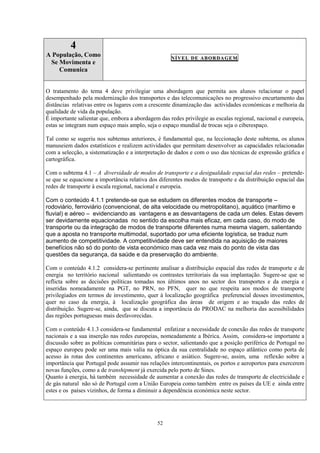 52
4
A População, Como
Se Movimenta e
Comunica
NÍVEL DE ABORDAGEM
O tratamento do tema 4 deve privilegiar uma abordagem que permita aos alunos relacionar o papel
desempenhado pela modernização dos transportes e das telecomunicações no progressivo encurtamento das
distâncias relativas entre os lugares com a crescente dinamização das actividades económicas e melhoria da
qualidade de vida da população.
É importante salientar que, embora a abordagem das redes privilegie as escalas regional, nacional e europeia,
estas se integram num espaço mais amplo, seja o espaço mundial de trocas seja o ciberespaço.
Tal como se sugeriu nos subtemas anteriores, é fundamental que, na leccionação deste subtema, os alunos
manuseiem dados estatísticos e realizem actividades que permitam desenvolver as capacidades relacionadas
com a selecção, a sistematização e a interpretação de dados e com o uso das técnicas de expressão gráfica e
cartográfica.
Com o subtema 4.1 – A diversidade de modos de transporte e a desigualdade espacial das redes – pretende-
se que se equacione a importância relativa dos diferentes modos de transporte e da distribuição espacial das
redes de transporte à escala regional, nacional e europeia.
Com o conteúdo 4.1.1 pretende-se que se estudem os diferentes modos de transporte –
rodoviário, ferroviário (convencional, de alta velocidade ou metropolitano), aquático (marítimo e
fluvial) e aéreo – evidenciando as vantagens e as desvantagens de cada um deles. Estas devem
ser devidamente equacionadas no sentido da escolha mais eficaz, em cada caso, do modo de
transporte ou da integração de modos de transporte diferentes numa mesma viagem, salientando
que a aposta no transporte multimodal, suportado por uma eficiente logística, se traduz num
aumento de competitividade. A competitividade deve ser entendida na aquisição de maiores
benefícios não só do ponto de vista económico mas cada vez mais do ponto de vista das
questões da segurança, da saúde e da preservação do ambiente.
Com o conteúdo 4.1.2 considera-se pertinente analisar a distribuição espacial das redes de transporte e de
energia no território nacional salientando os contrastes territoriais da sua implantação. Sugere-se que se
reflicta sobre as decisões políticas tomadas nos últimos anos no sector dos transportes e da energia e
inseridas nomeadamente na PGT, no PRN, no PFN, quer no que respeita aos modos de transporte
privilegiados em termos de investimento, quer à localização geográfica preferencial desses investimentos,
quer no caso da energia, à localização geográfica das áreas de origem e ao traçado das redes de
distribuição. Sugere-se, ainda, que se discuta a importância do PRODAC na melhoria das acessibilidades
das regiões portuguesas mais desfavorecidas.
Com o conteúdo 4.1.3 considera-se fundamental enfatizar a necessidade de conexão das redes de transporte
nacionais e a sua inserção nas redes europeias, nomeadamente a Ibérica. Assim, considera-se importante a
discussão sobre as políticas comunitárias para o sector, salientando que a posição periférica de Portugal no
espaço europeu pode ser uma mais valia na óptica da sua centralidade no espaço atlântico como porta de
acesso às rotas dos continentes americano, africano e asiático. Sugere-se, assim, uma reflexão sobre a
importância que Portugal pode assumir nas relações intercontinentais, os portos e aeroportos para exercerem
novas funções, como a de transhipment já exercida pelo porto de Sines.
Quanto à energia, há também necessidade de aumentar a conexão das redes de transporte de electricidade e
de gás natural não só de Portugal com a União Europeia como também entre os países da UE e ainda entre
estes e os países vizinhos, de forma a diminuir a dependência económica neste sector.
 