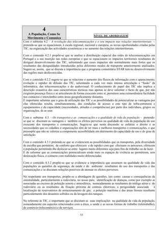 53
4
A População, Como Se
Movimenta e Comunica
NÍVEL DE ABORDAGEM
Com o subtema 4.2 – A revolução das telecomunicações e o seu impacto nas relações interterritoriais –
pretende-se que se equacionem, à escala regional, nacional e europeia, as novas oportunidades criadas pelas
TIC, na organização das actividades económicas e no aumento das relações interterritoriais.
Com o conteúdo 4.2.1 propõe-se que se analise a distribuição espacial das redes de telecomunicações em
Portugal e a sua inserção nas redes europeias e que se equacionem os impactos territoriais resultantes do
desigual desenvolvimento das TIC, salientando que esses impactos são normalmente mais fortes que os
resultantes das desigualdades introduzidas pelos diferentes modos de transporte anteriormente analisados.
Sugere-se, assim, que se discuta a importância que o programa comunitário STAR tem no desenvolvimento
das regiões mais desfavorecidas.
Com o conteúdo 4.2.2 sugere-se que se relacione o aumento dos fluxos de informação com o aparecimento,
evolução e rapidez de difusão das TIC, salientando a cada vez mais intensa articulação e “fusão” da
informática, das telecomunicações e do audiovisual. O conhecimento do papel das TIC não implica a
descrição exaustiva das suas características técnicas mas apenas se deve salientar o facto de que, por não
exigirem presença física e se articularem de forma crescente entre si, permitem uma extraordinária facilidade
nos contactos e intercâmbio entre áreas geograficamente distantes.
É importante salientar que o grau de utilização das TIC e as possibilidades de potencializar as vantagens por
elas oferecidas resulta, simultaneamente, das condições de acesso a este tipo de infra-estruturas e
equipamentos e da capacidade (necessidades, atitudes e competências) por parte dos indivíduos, grupos ou
organizações, de as usar.
Com o subtema 4.3. – Os transportes e as comunicações e a qualidade de vida da população – pretende-
se que se discutam as vantagens e também os efeitos perversos na qualidade de vida da população do uso
crescente dos transportes e comunicações. Sugere-se que nesta discussão se enfatize o direito e as
necessidades que os cidadãos e organizações têm de ter mais e melhores transportes e comunicações, o que
pressupõe que não se valorize a componente acessibilidade em detrimento da capacidade de uso e do grau de
satisfação.
Com o conteúdo 4.3.1 pretende-se que se evidenciem as possibilidades que os transportes, pela diversidade
de escolha que permitem, de conforto que oferecem e de rapidez com que efectuam os percursos, oferecem
à população permitindo-lhe deslocar-se entre lugares muito diferentes seja para fins de trabalho ou de lazer.
É de salientar que as comunicações potencializam ainda mais os espaços de vivência ao permitirem, sem
deslocação física, o contacto com realidades muito diferenciadas.
Com o conteúdo 4.3.2 propõe-se que se evidencie a importância que assumem na qualidade de vida das
populações as questões da segurança, da saúde e do ambiente resultantes do uso dos transportes e das
comunicações e se discutam soluções possíveis de atenuar os efeitos perversos.
No respeitante aos transportes, propõe-se a abordagem de questões, tais como: causas e consequências da
sinistralidade, particularmente a rodoviária, no nosso país; identificação de doenças, como por exemplo as
associadas ao excesso de poluição sonora e atmosférica, nomeadamente as resultantes do tráfego aéreo e do
rodoviário ou as resultantes da fixação próxima de centrais eléctricas; a perigosidade associada à
localização de reservatórios de armazenamento de gás; a poluição marítima e das áreas litorais resultante
particularmente dos desastres sofridos ou da lavagem dos tanques.
No referente às TIC, é importante que se discutam as suas implicações na qualidade de vida da população,
nomeadamente em aspectos relacionados com a ética, a saúde e as novas formas de trabalho (teletrabalho),
de comércio (telecomércio) e de serviços.
 