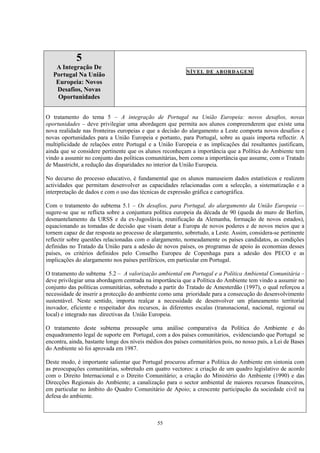 55
5
A Integração De
Portugal Na União
Europeia: Novos
Desafios, Novas
Oportunidades
NÍVEL DE ABORDAGEM
O tratamento do tema 5 – A integração de Portugal na União Europeia: novos desafios, novas
oportunidades – deve privilegiar uma abordagem que permita aos alunos compreenderem que existe uma
nova realidade nas fronteiras europeias e que a decisão do alargamento a Leste comporta novos desafios e
novas oportunidades para a União Europeia e portanto, para Portugal, sobre as quais importa reflectir. A
multiplicidade de relações entre Portugal e a União Europeia e as implicações daí resultantes justificam,
ainda que se considere pertinente que os alunos reconheçam a importância que a Política do Ambiente tem
vindo a assumir no conjunto das políticas comunitárias, bem como a importância que assume, com o Tratado
de Maastricht, a redução das disparidades no interior da União Europeia.
No decurso do processo educativo, é fundamental que os alunos manuseiem dados estatísticos e realizem
actividades que permitam desenvolver as capacidades relacionadas com a selecção, a sistematização e a
interpretação de dados e com o uso das técnicas de expressão gráfica e cartográfica.
Com o tratamento do subtema 5.1 – Os desafios, para Portugal, do alargamento da União Europeia —
sugere-se que se reflicta sobre a conjuntura política europeia da década de 90 (queda do muro de Berlim,
desmantelamento da URSS e da ex-Jugoslávia, reunificação da Alemanha, formação de novos estados),
equacionando as tomadas de decisão que visam dotar a Europa de novos poderes e de novos meios que a
tornem capaz de dar resposta ao processo de alargamento, sobretudo, a Leste. Assim, considera-se pertinente
reflectir sobre questões relacionadas com o alargamento, nomeadamente os países candidatos, as condições
definidas no Tratado da União para a adesão de novos países, os programas de apoio às economias desses
países, os critérios definidos pelo Conselho Europeu de Copenhaga para a adesão dos PECO e as
implicações do alargamento nos países periféricos, em particular em Portugal.
O tratamento do subtema 5.2 – A valorização ambiental em Portugal e a Política Ambiental Comunitária –
deve privilegiar uma abordagem centrada na importância que a Política do Ambiente tem vindo a assumir no
conjunto das políticas comunitárias, sobretudo a partir do Tratado de Amesterdão (1997), o qual reforçou a
necessidade de inserir a protecção do ambiente como uma prioridade para a consecução do desenvolvimento
sustentável. Neste sentido, importa realçar a necessidade de desenvolver um planeamento territorial
inovador, eficiente e respeitador dos recursos, às diferentes escalas (transnacional, nacional, regional ou
local) e integrado nas directivas da União Europeia.
O tratamento deste subtema pressupõe uma análise comparativa da Política do Ambiente e do
enquadramento legal de suporte em Portugal, com a dos países comunitários, evidenciando que Portugal se
encontra, ainda, bastante longe dos níveis médios dos países comunitários pois, no nosso país, a Lei de Bases
do Ambiente só foi aprovada em 1987.
Deste modo, é importante salientar que Portugal procurou afirmar a Política do Ambiente em sintonia com
as preocupações comunitárias, sobretudo em quatro vectores: a criação de um quadro legislativo de acordo
com o Direito Internacional e o Direito Comunitário; a criação do Ministério do Ambiente (1990) e das
Direcções Regionais do Ambiente; a canalização para o sector ambiental de maiores recursos financeiros,
em particular no âmbito do Quadro Comunitário de Apoio; a crescente participação da sociedade civil na
defesa do ambiente.
 