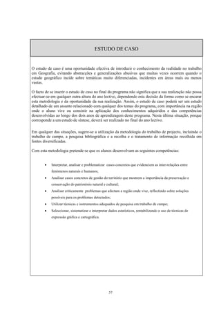 57
ESTUDO DE CASO
O estudo de caso é uma oportunidade efectiva de introduzir o conhecimento da realidade no trabalho
em Geografia, evitando abstracções e generalizações abusivas que muitas vezes ocorrem quando o
estudo geográfico incide sobre temáticas muito diferenciadas, incidentes em áreas mais ou menos
vastas.
O facto de se inserir o estudo de caso no final do programa não significa que a sua realização não possa
efectuar-se em qualquer outra altura do ano lectivo, dependendo esta decisão da forma como se encarar
esta metodologia e da oportunidade da sua realização. Assim, o estudo de caso poderá ser um estudo
detalhado de um assunto relacionado com qualquer dos temas do programa, com importância na região
onde o aluno vive ou consistir na aplicação dos conhecimentos adquiridos e das competências
desenvolvidas ao longo dos dois anos de aprendizagem deste programa. Nesta última situação, porque
corresponde a um estudo de síntese, deverá ser realizado no final do ano lectivo.
Em qualquer das situações, sugere-se a utilização da metodologia do trabalho de projecto, incluindo o
trabalho de campo, a pesquisa bibliográfica e a recolha e o tratamento de informação recolhida em
fontes diversificadas.
Com esta metodologia pretende-se que os alunos desenvolvam as seguintes competências:
• Interpretar, analisar e problematizar casos concretos que evidenciem as inter-relações entre
fenómenos naturais e humanos;
• Analisar casos concretos de gestão do território que mostrem a importância da preservação e
conservação do património natural e cultural;
• Analisar criticamente problemas que afectam a região onde vive, reflectindo sobre soluções
possíveis para os problemas detectados;
• Utilizar técnicas e instrumentos adequados de pesquisa em trabalho de campo;
• Seleccionar, sistematizar e interpretar dados estatísticos, rentabilizando o uso de técnicas de
expressão gráfica e cartográfica.
 