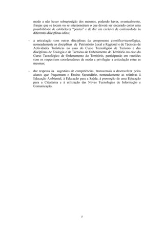 5
modo a não haver sobreposição dos mesmos, podendo haver, eventualmente,
franjas que se tocam ou se interpenetram o que deverá ser encarado como uma
possibilidade de estabelecer “pontes” e de dar um carácter de continuidade às
diferentes disciplinas afins;
- a articulação com outras disciplinas da componente científico-tecnológica,
nomeadamente as disciplinas de Património Local e Regional e de Técnicas de
Actividades Turísticas no caso do Curso Tecnológico de Turismo e das
disciplinas de Ecologia e de Técnicas de Ordenamento do Território no caso do
Curso Tecnológico de Ordenamento do Território, participando em reuniões
com os respectivos coordenadores de modo a privilegiar a articulação entre as
mesmas;
- dar resposta às sugestões de competências transversais a desenvolver pelos
alunos que frequentam o Ensino Secundário, nomeadamente as relativas à
Educação Ambiental, à Educação para a Saúde, à promoção de uma Educação
para a Cidadania e à utilização das Novas Tecnologias de Informação e
Comunicação.
 