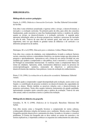 59
BIBLIOGRAFIA
Bibliografia de carácter pedagógico
García, A. (1995). Didáctica e Innovación Curricular. Sevilha: Editorial Universidad
de Sevilha.
Esta obra é uma referência actualizada e rigorosa sobre o design, o desenvolvimento, a
inovação e a avaliação curricular. Na primeira parte da obra, para além dos conceitos
fundamentais, pode encontrar-se uma boa fundamentação teórica e modelos de análise
quanto ao design, ao desenvolvimento e à avaliação curricular. A segunda parte
apresenta informação sobre as diversas perspectivas, modelos e processos de inovação
na sala de aula. Trata-se de uma obra de carácter geral, mas nem por isso menos
importante, uma vez que aborda os grandes temas de didáctica e de currículo e as
diferentes perspectivas de análise.
Henriques, M. et al.(1999). Educação para a cidadania. Lisboa: Plátano Editora.
Esta obra visa o ensino da cidadania, com independência, levando a conhecer factores
sociais, conceitos teóricos e antecedentes históricos, ao mesmo tempo que abre pistas de
pesquisa e aprofundamento. Apresenta-se sob a forma de um roteiro dividido em sete
unidades que ajudam a compreender a vida pública, local e nacional e a avaliar o lugar
de Portugal na comunidade internacional. As matérias visam a compreensão básica de
temas de cidadania. Apresenta, ainda, instrumentos didácticos usuais no processo de
ensino/aprendizagem: sumários, enunciados de objectivos e palavras-chave,
desenvolvimento das matérias, boas práticas e testes de avaliação de conhecimentos.
Prieto, F. B. (1994). La evaluación en la educación secundaria. Salamanca: Editorial
Amarú.
Esta obra ajuda a compreender o papel desempenhado pela avaliação, assim como a sua
função e a contribuição do processo avaliativo no desenvolvimento das capacidades de
todos os alunos. Mostra também as possíveis relações com o desenvolvimento de
projectos curriculares. Nesta obra surgem inúmeros instrumentos de grande qualidade,
apresentando exemplos muito concretos para a prática da avaliação. Trata-se de uma
obra actual, onde se conciliam a teoria e a prática da avaliação.
Bibliografia de didáctica da geografia
González, X. M. S. (1998). Didáctica de la Geografía. Barcelona: Ediciones Del
Serbal.
Esta obra mostra como a Geografia favorece a compreensão de outras culturas,
evidenciando diferentes relações do homem com o ambiente. Mostra como a Educação
Geográfica permite desenvolver a autonomia do aluno, levando-o a levantar e a resolver
problemas. O Ensino da Geografia não se deve reduzir ao ensino de conceitos e de
teorias explicativas, é importante conhecer os esquemas de conhecimento de cada aluno,
 