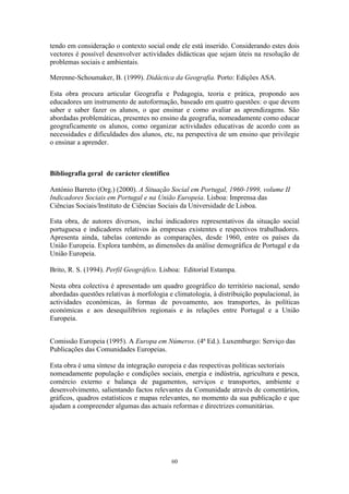 60
tendo em consideração o contexto social onde ele está inserido. Considerando estes dois
vectores é possível desenvolver actividades didácticas que sejam úteis na resolução de
problemas sociais e ambientais.
Merenne-Schoumaker, B. (1999). Didáctica da Geografia. Porto: Edições ASA.
Esta obra procura articular Geografia e Pedagogia, teoria e prática, propondo aos
educadores um instrumento de autoformação, baseado em quatro questões: o que devem
saber e saber fazer os alunos, o que ensinar e como avaliar as aprendizagens. São
abordadas problemáticas, presentes no ensino da geografia, nomeadamente como educar
geograficamente os alunos, como organizar actividades educativas de acordo com as
necessidades e dificuldades dos alunos, etc, na perspectiva de um ensino que privilegie
o ensinar a aprender.
Bibliografia geral de carácter científico
António Barreto (Org.) (2000). A Situação Social em Portugal, 1960-1999, volume II
Indicadores Sociais em Portugal e na União Europeia. Lisboa: Imprensa das
Ciências Sociais/Instituto de Ciências Sociais da Universidade de Lisboa.
Esta obra, de autores diversos, inclui indicadores representativos da situação social
portuguesa e indicadores relativos às empresas existentes e respectivos trabalhadores.
Apresenta ainda, tabelas contendo as comparações, desde 1960, entre os países da
União Europeia. Explora também, as dimensões da análise demográfica de Portugal e da
União Europeia.
Brito, R. S. (1994). Perfil Geográfico. Lisboa: Editorial Estampa.
Nesta obra colectiva é apresentado um quadro geográfico do território nacional, sendo
abordadas questões relativas à morfologia e climatologia, à distribuição populacional, às
actividades económicas, às formas de povoamento, aos transportes, às políticas
económicas e aos desequilíbrios regionais e às relações entre Portugal e a União
Europeia.
Comissão Europeia (1995). A Europa em Números. (4ª Ed.). Luxemburgo: Serviço das
Publicações das Comunidades Europeias.
Esta obra é uma síntese da integração europeia e das respectivas políticas sectoriais
nomeadamente população e condições sociais, energia e indústria, agricultura e pesca,
comércio externo e balança de pagamentos, serviços e transportes, ambiente e
desenvolvimento, salientando factos relevantes da Comunidade através de comentários,
gráficos, quadros estatísticos e mapas relevantes, no momento da sua publicação e que
ajudam a compreender algumas das actuais reformas e directrizes comunitárias.
 
