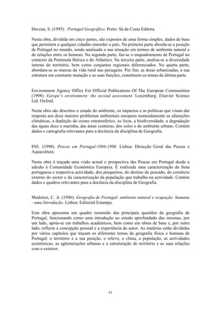 61
Daveau, S. (1995). Portugal Geográfico. Porto: Sá da Costa Editora.
Nesta obra, dividida em cinco partes, são expostos de uma forma simples, dados de base
que permitem a qualquer cidadão entender o país. Na primeira parte aborda-se a posição
de Portugal no mundo, sendo analisada a sua situação em termos de ambiente natural e
de relações entre os homens. Na segunda parte, faz-se o enquadramento de Portugal no
contexto da Península Ibérica e do Atlântico. Na terceira parte, analisa-se a diversidade
interna do território, bem como conjuntos regionais diferenciados. Na quarta parte,
abordam-se as marcas da vida rural nas paisagens. Por fim, as áreas urbanizadas, a sua
estrutura em constante mutação e as suas funções, constituem os temas da última parte.
Environment Agency Office For Official Publications Of The European Communities
(1998). Europe’s environment: the second assessment. Luxemburg: Elsevier Science
Ltd. Oxford.
Nesta obra são descritos o estado do ambiente, os impactos e as políticas que visam dar
resposta aos doze maiores problemas ambientais europeus nomeadamente as alterações
climáticas, a depleção do ozono estratosférico, os lixos, a biodiversidade, a degradação
das águas doce e marinha, das áreas costeiras, dos solos e do ambiente urbano. Contém
dados e cartografia relevantes para a docência da disciplina de Geografia.
INE. (1998). Pescas em Portugal-1986-1996. Lisboa: Direcção Geral das Pescas e
Aquacultura.
Nesta obra é traçada uma visão actual e prospectiva das Pescas em Portugal desde a
adesão à Comunidade Económica Europeia. É realizada uma caracterização da frota
portuguesa e respectiva actividade, dos pesqueiros, do destino do pescado, do comércio
externo do sector e da caracterização da população que trabalha na actividade. Contém
dados e quadros relevantes para a docência da disciplina de Geografia.
Medeiros, C. A. (1996). Geografia de Portugal: ambiente natural e ocupação humana
- uma Introdução. Lisboa: Editorial Estampa.
Esta obra apresenta um quadro resumido das principais questões da geografia de
Portugal, funcionando como uma introdução ao estudo aprofundado das mesmas, por
um lado, apoia-se em trabalhos académicos, bem como em obras de base e, por outro
lado, reflecte a concepção pessoal e a experiência do autor. As matérias estão divididas
por vários capítulos que traçam os diferentes temas da geografia física e humana de
Portugal: o território e a sua posição, o relevo, o clima, a população, as actividades
económicas, as aglomerações urbanas e a estruturação do território e as suas relações
com o exterior.
 