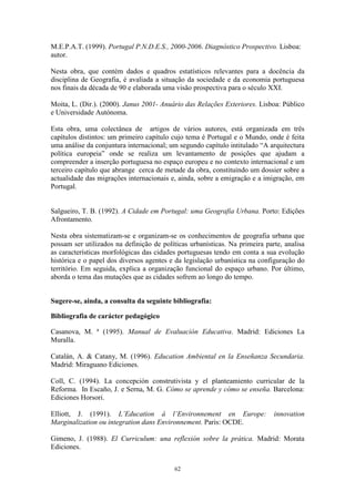62
M.E.P.A.T. (1999). Portugal P.N.D.E.S., 2000-2006. Diagnóstico Prospectivo. Lisboa:
autor.
Nesta obra, que contém dados e quadros estatísticos relevantes para a docência da
disciplina de Geografia, é avaliada a situação da sociedade e da economia portuguesa
nos finais da década de 90 e elaborada uma visão prospectiva para o século XXI.
Moita, L. (Dir.). (2000). Janus 2001- Anuário das Relações Exteriores. Lisboa: Público
e Universidade Autónoma.
Esta obra, uma colectânea de artigos de vários autores, está organizada em três
capítulos distintos: um primeiro capítulo cujo tema é Portugal e o Mundo, onde é feita
uma análise da conjuntura internacional; um segundo capítulo intitulado “A arquitectura
política europeia” onde se realiza um levantamento de posições que ajudam a
compreender a inserção portuguesa no espaço europeu e no contexto internacional e um
terceiro capítulo que abrange cerca de metade da obra, constituindo um dossier sobre a
actualidade das migrações internacionais e, ainda, sobre a emigração e a imigração, em
Portugal.
Salgueiro, T. B. (1992). A Cidade em Portugal: uma Geografia Urbana. Porto: Edições
Afrontamento.
Nesta obra sistematizam-se e organizam-se os conhecimentos de geografia urbana que
possam ser utilizados na definição de políticas urbanísticas. Na primeira parte, analisa
as características morfológicas das cidades portuguesas tendo em conta a sua evolução
histórica e o papel dos diversos agentes e da legislação urbanística na configuração do
território. Em seguida, explica a organização funcional do espaço urbano. Por último,
aborda o tema das mutações que as cidades sofrem ao longo do tempo.
Sugere-se, ainda, a consulta da seguinte bibliografia:
Bibliografia de carácter pedagógico
Casanova, M. ª (1995). Manual de Evaluación Educativa. Madrid: Ediciones La
Muralla.
Catalán, A. & Catany, M. (1996). Education Ambiental en la Enseñanza Secundaria.
Madrid: Miraguano Ediciones.
Coll, C. (1994). La concepción construtivista y el planteamiento curricular de la
Reforma. In Escaño, J. e Serna, M. G. Cómo se aprende y cómo se enseña. Barcelona:
Ediciones Horsori.
Elliott, J. (1991). L’Education á l’Environnement en Europe: innovation
Marginalization ou integration dans Environnement. Paris: OCDE.
Gimeno, J. (1988). El Curriculum: una reflexión sobre la prática. Madrid: Morata
Ediciones.
 