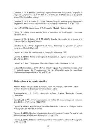 64
González, X. M. S. (1996). Metodología y procedimentos en didáctica de Geografía: la
propuesta del proyecto GEA, pp. 173/184. III Jornadas de Didáctica de la Geografía.
Madrid: Universidad de Madrid.
González, X. M. S. & Santos, R. (1996). Ensenãr Geografía o educar geográficamente a
las personas. Didáctica de las ciencias sociais, Geografia e História, nº 9, pp. 15/26.
Graves, N. (1985). La enseñanza de la Geografía. Madrid: Ediciones Visor.
Graves, N. (1989). Nuevo método para la enseñanza de la Geografía. Barcelona:
Ediciones Teide.
Jiménez, A. M. & Gaite, M. J. M. (1995). Enseñar Geografía, de la teoría a la
Práctica. Madrid: Editorial Sintesis.
Johnston, R. J. (1994). A Question of Place, Exploring the practice of Human
Geography. Oxford: Blackwell.
Lacoste, Y. (1986). La enseñanza de la Geografía. Salamanca: ICE.
Lacoste, Y. (1986). Penser et enseigner la Géographie. L’ Espace Geographique, Vol.
XV, nº 1, pp. 24/27.
Lacoste, Y. (1999). Géographie, éducation civique. Paris: Éditions de la Cité.
Merenne-Schoumaker, B. (1985). Savoir penser l’espace. Pour un renouveau conceptuel
et méthodologique de l’enseignement de la Géographie dans le secondaire.
L’information Géographique, nº49, pp.151/160.
Bibliografia geral de carácter científico
António Barreto (Org.). (1996). A Situação social em Portugal, 1960-1995. Lisboa:
Instituto de Ciências Sociais da Universidade de Lisboa.
Beaujeau-Garnier, J. (1983). Geografia urbana. Lisboa: Fundação Calouste
Gulbenkian.
Cachinho, H. (1996). Centros comerciais em Lisboa. Os novos espaços de consumo.
Série EPRU, nº 37. Lisboa: CEGL/INIC.
Caetano, L. (1986). A terciarização das zonas industriais. Actas do IV Colóquio Ibérico
de Geografia, pp. 481/490. Coimbra.
Caetano, L. (1995). Distritos industriais no desenvolvimento recente de Portugal: o caso
do centro-litoral. Cadernos de Geografia, nº 14, pp. 3/16.
Caetano, L. (1996). Indústria e ambiente: conflito permanente?. Cadernos de Geografia.
nº 15, pp. 35/42.
 