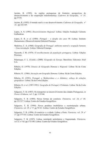 66
Jacinto, R. (1995). As regiões portuguesas de fronteira: perspectivas de
desenvolvimento e de cooperação transfronteiriça. Cadernos de Geografia, nº 14,
pp.37/54.
Jacinto, R. (1995). O mundo rural e o seu desenvolvimento. Cadernos de Geografia, nº
14, pp.143/145.
Lopes, A. S. (1995). Desenvolvimento Regional. Lisboa: Edições Fundação Calouste
Gulbenkian.
Lopes, E. R. et al. (1989). Portugal – o desafio dos anos 90. Lisboa: Instituto
Humanismo e Desenvolvimento/Editorial Presença.
Medeiros, C. A. (1960). Geografia de Portugal: ambiente natural e ocupação humana
– Uma introdução. Lisboa: Editorial Estampa.
Nazareth, J. M. (1979). O envelhecimento da população portuguesa. Lisboa: Edições
Presença.
Palameque, F. L. (Coord.). (2000). Geografia da Europa. Barcelona: Ediciones Ariel
S.A.
Ribeiro, O. (1970). Ensaios de Geografia Humana e Regional. Lisboa: Sá da Costa
Edições.
Ribeiro, O. (1986). Iniciação em Geografia Humana. Lisboa: Sá da Costa Edições.
Ribeiro, O. (1991). Portugal, o Mediterrâneo e o Atlântico: esboço de relações
geográficas. Lisboa: Sá da Costa Edições.
Ribeiro, O. et al. (1987-1991). Geografia de Portugal, 4 Volumes. Lisboa: Sá da Costa
Edições.
Salgueiro, T. B. (1987). Os transportes no desenvolvimento das cidades Portuguesas, in
Povos e Culturas, vol. 2, pp. 113/144.
Salgueiro, T. B. (1989). Novas formas de comércio. Finisterra, vol. 24, nº 48,
pp.151/217. Lisboa: Centro de Estudos Geográficos.
Salgueiro, T. B. (1994). Novos produtos imobiliários e reestruturação urbana.
Finisterra, vol. 29, nº 57, pp.79/101. Lisboa: Centro de Estudos Geográficos.
Salgueiro, T. B. (1994). O comércio e a cidade: Lisboa e Porto. Finisterra, vol. 29, nº
57, pp.177/183. Lisboa: Centro de Estudos Geográficos.
Salgueiro, T. B. (1997). Lisboa, metrópole policêntrica e fragmentada. Finisterra,
vol.32, nº 63, pp.173/190. Lisboa: Centro de Estudos Geográficos.
 