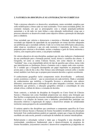6
2. NATUREZA DA DISCIPLINA E SUA INTEGRAÇÃO NO CURRÍCULO
Todo o processo educativo se desenvolve, actualmente, numa sociedade complexa que
sofre modificações a ritmos cada vez mais acelerados. Viver numa sociedade global, em
constante mutação, em que as preocupações com a relação população-ambiente
aumentam e se dá cada vez mais ênfase a uma educação multicultural, exige que o
processo educativo se desenvolva tendo como objectivo último a promoção da educação
para a cidadania.
Uma sociedade que valoriza a democracia e maximiza a liberdade individual é uma
sociedade que depende da capacidade da sua população em tomar decisões adequadas
aos problemas que a sociedade enfrenta. Cada vez se torna mais difícil para cada pessoa,
saber situar-se, reconhecer o que em cada momento é importante, de forma a estar
preparada para valorizar a diversidade, aceitar a mudança e gerir de forma autónoma e
criativa, com respeito pelos outros, a sua própria realidade.
Os valores educativos de uma disciplina, qualquer que ela seja, traduzem o fundamental
da sua contribuição para a formação pessoal, social, técnica e científica dos alunos. A
Geografia, tal como as outras Ciências Sociais, tem como objecto de estudo a
“realidade” mas, a sua originalidade advém do tipo de questões que coloca, numa visão
que interrelaciona os fenómenos físicos e humanos com o espaço onde estes ocorrem.
Se é verdade que a Geografia desempenha um papel importante na preparação dos
jovens para a vida do dia a dia e lhes fornece uma informação correcta sobre o mundo
actual, também é um facto que os prepara para tomarem decisões e agirem socialmente.
O conhecimento geográfico inclui componentes muito diversificadas — ambiental,
social, económica e cultural — que se concretizam em cada território. Dada a variedade
de conhecimentos que mobiliza, a Geografia favorece a articulação com saberes
diferentes, concorrendo para a afirmação de um saber integrado e coerente. Através das
descobertas que promove, a educação geográfica estimula a consolidação de uma
atitude crítica, o debate de ideias e a tomadas de decisões.
Neste contexto, a inclusão da disciplina de Geografia no Curso Geral de Ciências
Sociais e Humanas tem como finalidade proporcionar aos alunos uma formação que
lhes facilite a compreensão da crescente interdependência dos problemas que afectam os
territórios e as relações do homem com o ambiente, permitindo-lhes participar nas
discussões relativas à organização do espaço e desenvolver atitudes de solidariedade
territorial, numa perspectiva de sustentabilidade.
O carácter optativo das disciplinas que constituem a componente específica do Curso
Geral de Ciências Sociais e Humanas do Ensino Secundário inviabiliza uma articulação
horizontal. Este condicionalismo poderá ser superado, sempre que o leque de disciplinas
escolhido em cada escola, permitir a realização de trabalhos de carácter interdiciplinar.
Relativamente à articulação vertical e dado que a Geografia é uma disciplina de
continuidade, considera-se fundamental, para o desenvolvimento do programa do
Ensino Secundário, (re)construir conceitos e desenvolver competências já adquiridas no
 