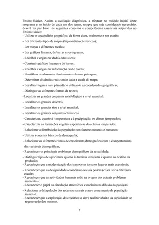 7
Ensino Básico. Assim, a avaliação diagnóstica, a efectuar no módulo inicial deste
programa e no início de cada um dos temas, sempre que seja considerado necessário,
deverá ter por base os seguintes conceitos e competências essenciais adquiridas no
Ensino Básico:
- Utilizar o vocabulário geográfico, de forma clara, oralmente e por escrito;
- Ler diferentes tipos de mapas (hipsométrico, temáticos);
- Ler mapas a diferentes escalas;
- Ler gráficos lineares, de barras e sectogramas;
- Recolher e organizar dados estatísticos;
- Construir gráficos lineares e de barras;
- Recolher e organizar informação oral e escrita;
- Identificar os elementos fundamentais de uma paisagem;
- Determinar distâncias reais sendo dada a escala do mapa;
- Localizar lugares num planisfério utilizando as coordenadas geográficas;
- Distinguir as diferentes formas de relevo;
- Localizar os grandes conjuntos morfológicos a nível mundial;
- Localizar os grandes desertos;
- Localizar os grandes rios a nível mundial;
- Localizar os grandes conjuntos climáticos;
- Caracterizar, quanto à temperatura e à precipitação, os climas temperados;
- Caracterizar as formações vegetais espontâneas dos climas temperados;
- Relacionar a distribuição da população com factores naturais e humanos;
- Utilizar conceitos básicos de demografia;
- Relacionar os diferentes ritmos de crescimento demográfico com o comportamento
das variáveis demográficas;
- Reconhecer os principais problemas demográficos da actualidade;
- Distinguir tipos de agricultura quanto às técnicas utilizadas e quanto ao destino da
produção;
- Reconhecer que a modernização dos transportes torna os lugares mais acessíveis;
- Reconhecer que as desigualdades económico-sociais podem (co)existir a diferentes
escalas;
- Reconhecer que as actividades humanas estão na origem dos actuais problemas
ambientais;
- Reconhecer o papel da circulação atmosférica e oceânica na difusão da poluição;
- Relacionar a delapidação dos recursos naturais com o crescimento da população
mundial;
- Reconhecer que a exploração dos recursos se deve realizar abaixo da capacidade de
regeneração dos mesmos.
 