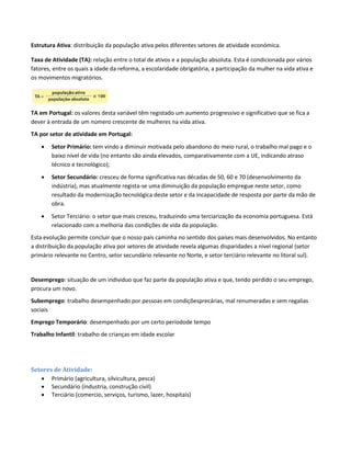 Estrutura Ativa: distribuição da população ativa pelos diferentes setores de atividade económica.
Taxa de Atividade (TA): relação entre o total de ativos e a população absoluta. Esta é condicionada por vários
fatores, entre os quais a idade da reforma, a escolaridade obrigatória, a participação da mulher na vida ativa e
os movimentos migratórios.
TA em Portugal: os valores desta variável têm registado um aumento progressivo e significativo que se fica a
dever à entrada de um número crescente de mulheres na vida ativa.
TA por setor de atividade em Portugal:
 Setor Primário: tem vindo a diminuir motivada pelo abandono do meio rural, o trabalho mal pago e o
baixo nível de vida (no entanto são ainda elevados, comparativamente com a UE, indicando atraso
técnico e tecnológico);
 Setor Secundário: cresceu de forma significativa nas décadas de 50, 60 e 70 (desenvolvimento da
indústria), mas atualmente regista-se uma diminuição da população empregue neste setor, como
resultado da modernização tecnológica deste setor e da incapacidade de resposta por parte da mão de
obra.
 Setor Terciário: o setor que mais cresceu, traduzindo uma terciarização da economia portuguesa. Está
relacionado com a melhoria das condições de vida da população.
Esta evolução permite concluir que o nosso país caminha no sentido dos países mais desenvolvidos. No entanto
a distribuição da população ativa por setores de atividade revela algumas disparidades a nível regional (setor
primário relevante no Centro, setor secundário relevante no Norte, e setor terciário relevante no litoral sul).
Desemprego: situação de um individuo que faz parte da população ativa e que, tendo perdido o seu emprego,
procura um novo.
Subemprego: trabalho desempenhado por pessoas em condiçõesprecárias, mal renumeradas e sem regalias
sociais
Emprego Temporário: desempenhado por um certo períodode tempo
Trabalho Infantil: trabalho de crianças em idade escolar
Setores de Atividade:
 Primário (agricultura, silvicultura, pesca)
 Secundário (industria, construção civil)
 Terciário (comercio, serviços, turismo, lazer, hospitais)
 
