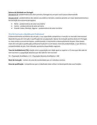 Setores de Atividade em Portugal:
Década de 50- predominância do setor primário, Portugal era um país rural e pouco desenvolvido
Década de 60 - predominância dos setores secundário e terciário, estamos perante um maior desenvolvimento e
terciarização da economia portuguesa
 Norte - predominância do setor secundário
 Centro - predominância do setor primário
 Grande Lisboa, Alentejo, Algarve - predominância do setor terciário
Nível de Instrução e Qualificação Profissional
O desenvolvimento económico de um país, a sua capacidade competitiva e inserção no mercado internacional
depende do grau de instrução e qualificação da sua população. Apesar da evolução positiva desta em Portugal,
os níveis ainda se encontram baixos, condicionando o crescimento e desenvolvimento do país. Estes baixos
níveis de instrução e qualificação profissional traduzem-se em baixos níveis de produtividade, o que diminui a
competitividade do país. Este indicador apresenta disparidades regionais.
Taxa de Analfabetismo (TA)-relação entre a população com idade igual ou superior a 15 anos que não sabe ler
nem escrever e a população absoluta que não sabe ler nem escrever
TA = População Analfabeta ≥ 15 ÷ População Absoluta Analfabeta × 100
Nível de instrução - número de anos de escolaridade que um indivíduo concluiu
Grau de qualificação - competências que o trabalhador deve utilizar no desempenho das suas funções
 