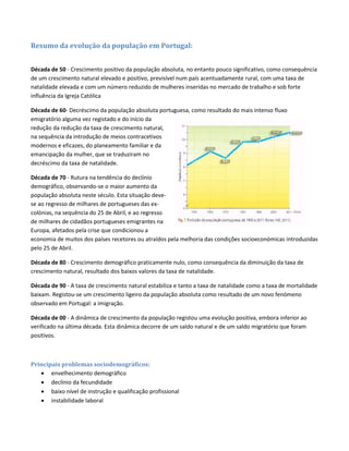 Resumo da evolução da população em Portugal:
Década de 50 - Crescimento positivo da população absoluta, no entanto pouco significativo, como consequência
de um crescimento natural elevado e positivo, previsível num país acentuadamente rural, com uma taxa de
natalidade elevada e com um número reduzido de mulheres inseridas no mercado de trabalho e sob forte
influência da Igreja Católica
Década de 60- Decréscimo da população absoluta portuguesa, como resultado do mais intenso fluxo
emigratório alguma vez registado e do início da
redução da redução da taxa de crescimento natural,
na sequência da introdução de meios contracetivos
modernos e eficazes, do planeamento familiar e da
emancipação da mulher, que se traduziram no
decréscimo da taxa de natalidade.
Década de 70 - Rutura na tendência do declínio
demográfico, observando-se o maior aumento da
população absoluta neste século. Esta situação deve-
se ao regresso de milhares de portugueses das ex-
colónias, na sequência do 25 de Abril, e ao regresso
de milhares de cidadãos portugueses emigrantes na
Europa, afetados pela crise que condicionou a
economia de muitos dos países recetores ou atraídos pela melhoria das condições socioeconómicas introduzidas
pelo 25 de Abril.
Década de 80 - Crescimento demográfico praticamente nulo, como consequência da diminuição da taxa de
crescimento natural, resultado dos baixos valores da taxa de natalidade.
Década de 90 - A taxa de crescimento natural estabiliza e tanto a taxa de natalidade como a taxa de mortalidade
baixam. Registou-se um crescimento ligeiro da população absoluta como resultado de um novo fenómeno
observado em Portugal: a imigração.
Década de 00 - A dinâmica de crescimento da população registou uma evolução positiva, embora inferior ao
verificado na última década. Esta dinâmica decorre de um saldo natural e de um saldo migratório que foram
positivos.
Principais problemas sociodemográficos:
 envelhecimento demográfico
 declínio da fecundidade
 baixo nível de instrução e qualificação profissional
 instabilidade laboral
 