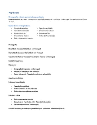 População
Demografia: ciência que estuda a população
Recenseamento ou censo: contagem da populaçãoatravés de inquéritos. Em Portugal são realizados de 10 em
10 anos.
Indicadores demográficos:
 População absoluta • Taxa de natalidade
 Taxa de mortalidade • Crescimento natural
 Emigrantes/ção • Imigrantes/ção
 Crescimento efetivo • Índice de fecundidade
 Índice de envelhecimento
Demografia
Natalidade (Taxa de Natalidade em Portugal)
Mortalidade (Taxa de Mortalidade em Portugal)
Crescimento Natural (Taxa de Crescimento Natural em Portugal)
Êxodo Rural/Urbano
Migrações
 Emigração (Emigração em Portugal)
 Imigração (Imigração em Portugal)
 Saldo Migratório (Taxa de Crescimento Migratório)
Crescimento Efetivo
Índice de Fecundidade
 Taxa de fecundidade
 Índice sintético de fecundidade
 Índice de renovação de gerações
Estrutura etária
 Índice de Envelhecimento
 Estrutura da População Ativa (Taxa de Actividade)
 Setores de Atividade em Portugal
Resumo da Evolução da População e Principais Problemas Sociodemográficos
 