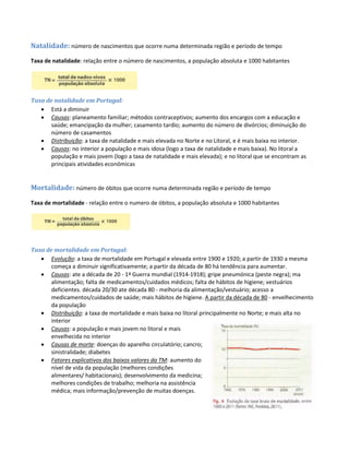 Natalidade: número de nascimentos que ocorre numa determinada região e período de tempo
Taxa de natalidade: relação entre o número de nascimentos, a população absoluta e 1000 habitantes
Taxa de natalidade em Portugal:
 Está a diminuir
 Causas: planeamento familiar; métodos contraceptivos; aumento dos encargos com a educação e
saúde; emancipação da mulher; casamento tardio; aumento do número de divórcios; diminuição do
número de casamentos
 Distribuição: a taxa de natalidade e mais elevada no Norte e no Litoral, e é mais baixa no interior.
 Causas: no interior a população e mais idosa (logo a taxa de natalidade e mais baixa). No litoral a
população e mais jovem (logo a taxa de natalidade e mais elevada); e no litoral que se encontram as
principais atividades económicas
Mortalidade: número de óbitos que ocorre numa determinada região e período de tempo
Taxa de mortalidade - relação entre o numero de óbitos, a população absoluta e 1000 habitantes
Taxa de mortalidade em Portugal:
 Evolução: a taxa de mortalidade em Portugal e elevada entre 1900 e 1920; a partir de 1930 a mesma
começa a diminuir significativamente; a partir da década de 80 há tendência para aumentar.
 Causas: ate a década de 20 - 1ª Guerra mundial (1914-1918); gripe pneumónica (peste negra); ma
alimentação; falta de medicamentos/cuidados médicos; falta de hábitos de higiene; vestuários
deficientes. década 20/30 ate década 80 - melhoria da alimentação/vestuário; acesso a
medicamentos/cuidados de saúde; mais hábitos de higiene. A partir da década de 80 - envelhecimento
da população
 Distribuição: a taxa de mortalidade e mais baixa no litoral principalmente no Norte; e mais alta no
interior
 Causas: a população e mais jovem no litoral e mais
envelhecida no interior
 Causas de morte: doenças do aparelho circulatório; cancro;
sinistralidade; diabetes
 Fatores explicativos dos baixos valores da TM: aumento do
nível de vida da população (melhores condições
alimentares/ habitacionais); desenvolvimento da medicina;
melhores condições de trabalho; melhoria na assistência
médica; mais informação/prevenção de muitas doenças.
 