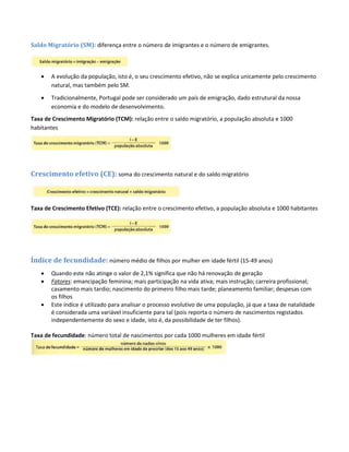Saldo Migratório (SM): diferença entre o número de imigrantes e o número de emigrantes.
 A evolução da população, isto é, o seu crescimento efetivo, não se explica unicamente pelo crescimento
natural, mas também pelo SM.
 Tradicionalmente, Portugal pode ser considerado um país de emigração, dado estrutural da nossa
economia e do modelo de desenvolvimento.
Taxa de Crescimento Migratório (TCM): relação entre o saldo migratório, a população absoluta e 1000
habitantes
Crescimento efetivo (CE): soma do crescimento natural e do saldo migratório
Taxa de Crescimento Efetivo (TCE): relação entre o crescimento efetivo, a população absoluta e 1000 habitantes
Índice de fecundidade: número médio de filhos por mulher em idade fértil (15-49 anos)
 Quando este não atinge o valor de 2,1% significa que não há renovação de geração
 Fatores: emancipação feminina; mais participação na vida ativa; mais instrução; carreira profissional;
casamento mais tardio; nascimento do primeiro filho mais tarde; planeamento familiar; despesas com
os filhos
 Este índice é utilizado para analisar o processo evolutivo de uma população, já que a taxa de natalidade
é considerada uma variável insuficiente para tal (pois reporta o número de nascimentos registados
independentemente do sexo e idade, isto é, da possibilidade de ter filhos).
Taxa de fecundidade: número total de nascimentos por cada 1000 mulheres em idade fértil
 