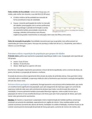 Índice sintético de fecundidade: número de crianças que, em
média, cada mulher tem durante a sua vida fértil (15-49 anos).
 O índice sintético de fecundidade tem evoluído de
forma semelhante à taxa de natalidade.
 Causas: crescente participação da mulher no mercado
de trabalho; preocupações com a carreira profissional
(que faz prolongar o período de formação e conduz
ao casamento tardio); precariedade crescente do
emprego; métodos contracetivos mais eficazes;
exigência de grandes investimentos na educação e bem-estar dos filhos; entre outros.
Índice de renovação de gerações: fecundidade necessária para que as gerações mais velhas possam ser
substituídas por outras mais jovens. Para que isto aconteça o índice tem de ser 2,1. Atualmente, este índice é
inferior a 2,1 em Portugal.
Estrutura etária: repartição da população por grupos de idades
Pirâmide etária: gráfico que representa a população repartida por idade e sexo. A população está repartida por
três grupos:
 Jovens- 0 aos 14 anos
 Adultos- 15 aos 64 anos
 Idosos- idade igual ou superior a 65 anos
Esta fornece indicações importantes para planear o futuro de forma equilibrada, como o número de ativos, de
jovens, de idosos e a proporção de homens e mulheres.
O estudo da estrutura etária é geralmente feito através da análise de pirâmides etárias. Estas permitem retirar
conclusões sobre a natalidade, a esperança média de vida ou fenómenos que marcaram a evolução demográfica
(através das classes ocas).
Estrutura Etária portuguesa: atualmente, Portugal apresenta uma estrutura etária desfavorável, que revela
um envelhecimento significativo da população, quer pelo alargamento do topo (que sugere um aumento da
esperança média de vida), quer pelo estreitamento da base (que traduz uma diminuição dos valores da
natalidade). A mesma apresenta também acentuadas diferenças regionais, onde se pode concluir que a
população do interior é mais envelhecida do que a do litoral, quer pela maior proporção de idosos, quer pelo
menor valor percentual de nascimentos.
Medidas: de maneira a rejuvenescer a população é vital a implementação de medidas (políticas sociais) que
conduzam ao aumento da natalidade, especialmente em regiões do interior. Estas medidas podem ser de
carácter económico (aumento dos abonos de família, facilidades no crédito à habitação, incentivos fiscais) ou de
carácter social (aumento da duração do período de licença pós-parto, aumento do número de creches, etc)
 