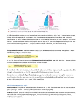 A pirâmide de 1960 representa uma população predominantemente jovem, pois a base é mais larga que o topo
(o que reflete altos valores de natalidade e uma esperança média de vida baixa). As classes ocas traduzem
perturbações na evolução demográfica (diminuição da natalidade decorrente da 1ª Guerra Mundial). A pirâmide
de 2001, revela um envelhecimento muito significativo da população, quer pelo alargamento do topo, quer pelo
estreitamento da base (que traduz a progressiva diminuição da natalidade, nas últimas décadas).
Índice de Envelhecimento (IE): relação entre a população idosa e a população jovem. Em Portugal o IE é maior
no interior (Alentejo) e menor no litoral.
O total de idosos reflete-se, também, no índice de dependência de idosos (IDI), que relaciona a população idosa
com a população em idade ativa, exprimindo-se em percentagem.
O valor deste índice tem vindo a aumentar, existindo cada vez mais idosos dependentes da população ativa. Esta
situação coloca problemas ao nível da Segurança Social e do pagamento de reformas.
Existem também o índice de dependência de jovens, que tem vindo a decrescer em Portugal (o que se pode
concluir pela análise dos valores em declínio da natalidade), e o índice de dependência total que relaciona os
grupos etários dependentes com o grupo etário dos adultos.
Estrutura da População Ativa
População Ativa: conjunto de indivíduos com idade mínima de 15 anos que constituem mão-de-obra disponível
para a produção de bens e serviços (podendo encontrar-se desempregada).
Inativo: indivíduo, qualquer que seja a sua idade, que, no período de referência, não pode ser considerado ativo,
isto e, não esta empregado nem desempregado, nem a cumprir serviço militar obrigatório (jovens, idosos,
inválidos, donas de casa).
 