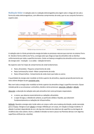 Radiação Solar: A radiação solar é a radiação eletromagnética de origem solar e chega até nós sob a
forma de ondas eletromagnéticas, com diferentes comprimentos de onda, que no seu conjunto formam o
espetro solar.
A radiação solar é a fonte primária de energia de todos os processos naturais que ocorrem no sistema Terra-
Ar. Devido à forma esférica da Terra, a energia solar que chega ao topo da atmosfera não se distribui
uniformemente por toda a superfície terrestre. Existe um balanço energético da atmosfera entre as entradas
de energia solar - insolação - e as saídas - radiação terrestre.
No espectro solar há 3 tipos de comprimentos de onda fundamentais:
 Raios ultravioleta - Pequeno comprimento de onda
 Raios luminosos/luz visível - Maior comprimento de onda
 Raios infravermelhos - Comprimento de onda maior que todos os outros
A quantidade de energia solar recebida no limite superior da atmosfera, exposta perpendicularmente aos
raios solares designa-se por constante solar.
Mas nem toda a energia solar recebida no limite superior da atmosfera chega à superfície terrestre. Quase
metade perde-se ao atravessar a atmosfera, devido a vários processos: absorção, reflexão e difusão.
Absorção: a absorção da radiação solar pela atmosfera tem como principais responsáveis:
 o ozono, que absorve essencialmente as radiações ultravioleta
 o vapor de água, o dióxido de carbono, as partículas sólidas e líquidas, que absorvem
fundamentalmente as radiações de infravermelhos
Reflexão: Quando a energia solar incide sobre um corpo e sofre uma mudança de direção, sendo reenviada
para o Espaço. Designa-se por albedo a energia refletida por um corpo, em relação à energia incidente. O
albedo é variável, dependendo da cor e do tipo dos materiais da cobertura de superfície ou do ângulo de
incidência dos raios solares. Assim, o albedo é elevado na neve e pouco nas florestas densas e em algumas
superfícies artificiais (ex. alcatrão).
 