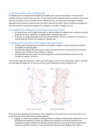 A acção da atmosfera sobre a radiação solar:
A radiação solar é a radiação eletromagnética de origem solar, sendo constítuida por um espectro de
radiação de vários comprimentos de onda. É a fonte primária de energia de todos os processos naturais que
ocorrem no sistema Terra-Ar. Devido à forma esférica da Terra, a energia solar que chega ao topo da
atmosfera não se distribui uniformemente por toda a superfície terrestre. Existe um balanço energético da
atmosfera entre as entradas de energia solar- insolação- e as saídas- radiação terrestre.
A variabilidade da radiação solar em Portugal Continental e Insular
• Ao longo do ano, em Portugal Continental, os valores médios de radiação solar aumentam em geral
de Norte para Sul e, sobretudo, na Região Centro, de Oeste para Leste.
• A latitude, os estados de tempo mais frequentes de Verão e Inverno, a frequência de nevoeiros e a
nebulosidade são factores da variação da radiação solar.
A distribuição da temperatura em Portugal Continental e Insular
• A distribuição da temperatura no território português é irregular e influenciada pela variação da
quantidade de radiação global.
• A distribuição espacial das temperaturas médias mensais de Janeiro e Julho apresenta contrastes
espaciais entre o Norte e o Sul, o Litoral e o Interior.
• As amplitudes térmicas anuais mais baixas registam-se no Litoral ocidental, enquanto as mais
elevadas se registam no Interior.
A leitura dos mapas de isotérmicas - linhas que unem lugares com a mesma temperatura média - reduzidas
ao nível médio das águas do mar, permite concluir que a temperatura varia ao longo do ano.
A forma como as isotérmicas se distribuem torna evidentes os contrastes entre os meses de inverno e os
meses de verão. Assim temos duas situações distintas:
• Inverno - as isotérmicas dispõem-se obliquamente em relação à linha da costa, observando-se uma
diminuição da temperatura média, de sudoeste para nordeste. O sentido do decréscimo da
temperatura revela a influência da latitude e do afastamento do mar, pois o aumento da latitude
aumenta a superfície recetora e a massa atmosférica atravessa pela radiação solar. Assim a
 