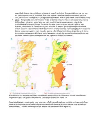 quantidade de energia recebida por unidade de superfície diminui. A proximidade do mar por sua
vez traduz-se num teor de humidade do ar, que aquece e arrefece mais lentamente do que o ar
seco, amenizando a temperatura (as regiões mais afastadas do mar apresentam valores mais baixos)
• Verão - A disposição das isotérmicas no Verão evidencia um aumento dos valores da temperatura
do litoral para o interior, pois o fator que mais condiciona a temperatura nesta estação é a
proximidade/afastamento do mar. Os ventos de oeste, que sopram do mar para a Terra, são
húmidos, amenizando as temperaturas junto ao litoral. À medida que progridem para o interior
tornam-se secos e perdem capacidade de amenizar as temperaturas, assim as regiões mais afastadas
do mar apresentam valores mais elevados (exceto a Cordilheira Central que, dispondo-se de forma
discordante relativamente à linha da costa, favorece a entrada dos ventos húmidos marítimos, que
permitem a amenização das temperaturas em lugares localizados no interior).
A distribuição das temperatura coloca em evidência a importância do relevo e da altitude como fatores
responsáveis pela variação da temperatura. É de realçar o contraste Norte-Sul.
Nos arquipélagos é a insularidade (que potencia a influência oceânica), que constitui um importante fator
de variação de temperatura (traduzindo-se numa amplitude de variação térmica anual caracterizada por
baixos valores), tal como o relevo (principal responsável pelos contrastes regionais).
 