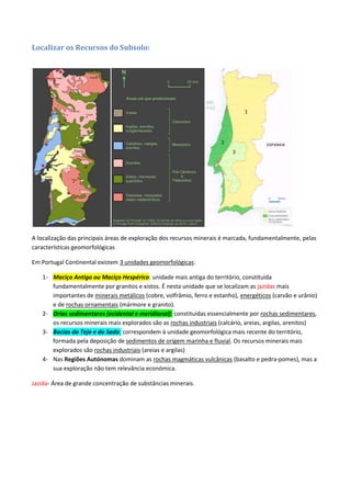 Localizar os Recursos do Subsolo:
A localização das principais áreas de exploração dos recursos minerais é marcada, fundamentalmente, pelas
características geomorfológicas
Em Portugal Continental existem 3 unidades geomorfológicas:
1- Maciço Antigo ou Maciço Hespérico: unidade mais antiga do território, constituída
fundamentalmente por granitos e xistos. É nesta unidade que se localizam as jazidas mais
importantes de minerais metálicos (cobre, volfrâmio, ferro e estanho), energéticos (carvão e urânio)
e de rochas ornamentais (mármore e granito).
2- Orlas sedimentares (ocidental e meridional): constituídas essencialmente por rochas sedimentares,
os recursos minerais mais explorados são as rochas industriais (calcário, areias, argilas, arenitos)
3- Bacias do Tejo e do Sado: correspondem à unidade geomorfológica mais recente do território,
formada pela deposição de sedimentos de origem marinha e fluvial. Os recursos minerais mais
explorados são rochas industriais (areias e argilas)
4- Nas Regiões Autónomas dominam as rochas magmáticas vulcânicas (basalto e pedra-pomes), mas a
sua exploração não tem relevância económica.
Jazida- Área de grande concentração de substâncias minerais.
 