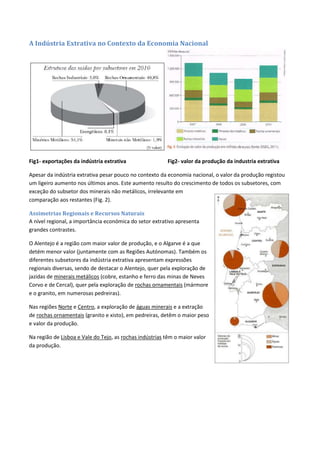A Indústria Extrativa no Contexto da Economia Nacional
Fig1- exportações da indústria extrativa Fig2- valor da produção da industria extrativa
Apesar da indústria extrativa pesar pouco no contexto da economia nacional, o valor da produção registou
um ligeiro aumento nos últimos anos. Este aumento resulto do crescimento de todos os subsetores, com
exceção do subsetor dos minerais não metálicos, irrelevante em
comparação aos restantes (Fig. 2).
Assimetrias Regionais e Recursos Naturais
A nível regional, a importância económica do setor extrativo apresenta
grandes contrastes.
O Alentejo é a região com maior valor de produção, e o Algarve é a que
detém menor valor (juntamente com as Regiões Autónomas). Também os
diferentes subsetores da indústria extrativa apresentam expressões
regionais diversas, sendo de destacar o Alentejo, quer pela exploração de
jazidas de minerais metálicos (cobre, estanho e ferro das minas de Neves
Corvo e de Cercal), quer pela exploração de rochas ornamentais (mármore
e o granito, em numerosas pedreiras).
Nas regiões Norte e Centro, a exploração de águas minerais e a extração
de rochas ornamentais (granito e xisto), em pedreiras, detêm o maior peso
e valor da produção.
Na região de Lisboa e Vale do Tejo, as rochas indústrias têm o maior valor
da produção.
 