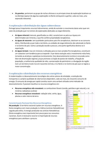  Os granitos: pertencem ao grupo de rochas siliciosas e as principais áreas de exploração localizam-se
no Alentejo (apesar de algumas explorações no Norte começarem a ganhar, cada vez mais, uma
expressão relevante)
A exploração e distribuição das águas subterrâneas
Portugal possui importantes recursos hidrominerais, sendo de assinalar o crescimento deste setor quer em
valor de produção quer no número de explorações dedicadas ao engarrafamento.
 As águas minerais (naturais, gaseificadas ou não): caracterizam-se pela sua riqueza em
determinados sais minerais, o que lhe confere propriedades terapêuticas.
 As águas de nascente: sem qualidades particulares para fins terapêuticos, destinam-se ao consumo
diário. Distribuindo-se por todo o território, as unidades de engarrafamento são sobretudo no Norte
e no Centro do país. Como a produção excede a procura, uma parte significativa destina-se à
exportação.
 As águas termais: ricas em minerais e utilizadas para os mais variados fins terapêuticos, constituem
um subsector com tendência para se expandir. A par desta evolução está o investimento nelas feito,
tornando-as atrativas e apelativas turisticamente. Este desenvolvimento turístico é encarado como
fator de dinamização regional, já que promove a criação de postos de trabalho, a fixação de
população, a melhoria da qualidade de vida, a preservação do património e a divulgação da região.
Com um território muito rico em nascentes termais, é no Norte e no Centro do país que se regista a
maior concentração.
A exploração e distribuição dos recursos energéticos
A modernização e o desenvolvimento tecnológico dos vários setores de atividade, a evolução dos
transportes e a própria qualidade de vida humana dependem, cada vez mais, do crescente consumo de
energia. O consumo de energia per capita constitui assim uma variável utilizada como indicador de
desenvolvimento. É possível classificar os recursos energéticos em:
 Recursos energéticos não renováveis: os combustíveis fósseis (carvão, petróleo e gás natural), e os
minérios radioativos (urânio)
 Recursos energéticos renováveis: radiação solar, vento, água,
plantas e calor interno da terra
Caracterização Nacional dos Recursos Energéticos
Na produção: O território nacional é pobre em recursos energéticos. A
fonte energética com maior produção é a hídrica (centrais hidroelétricas)
seguida pela eólica. A energia produzida nas centrais hidroelétricas
(fonte energética mais importante) tem pouco peso nos consumos
nacionais. Assim é necessário recorrer à importação de recursos
energéticos para satisfazer a procura.
 