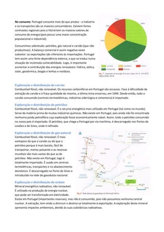 No consumo: Portugal consome mais do que produz - a indústria
e os transportes são os maiores consumidores. Existem fortes
contrastes regionais pois o litoral tem os maiores valores de
consumo de energia (pois possui uma maior concentração
populacional e industrial).
Consumimos sobretudo: petróleo, gás natural e carvão (que não
produzimos). A balança comercial é assim negativa neste
subsetor: as exportações são inferiores às importações. Portugal
tem assim uma forte dependência externa, o que se traduz numa
situação de incómoda vulnerabilidade. Logo, é importante
aumentar a contribuição das energias renováveis: hídrica, eólica,
solar, geotérmica, biogás e lenhas e resíduos.
Exploração e distribuição do carvão
Combustível fóssil, não renovável. Os recursos carboníferos em Portugal são escassos. Face à dificuldade de
extração do carvão e à fraca qualidade do mesmo, a última mina encerrou, em 1994. Desde então, todo o
carvão consumido (centrais termoelétricas, indústrias siderúrgica e cimenteira) é importado.
Exploração e distribuição do petróleo
Combustível fóssil, não renovável. É o recurso energético mais utilizado em Portugal (tal como no mundo).
Serve de matéria-prima de muitas indústrias químicas. Não existe em Portugal, pois ainda não foi encontrada
nenhuma jazida petrolífera cuja exploração fosse economicamente viável. Assim, todo o petróleo consumido
no nosso país é importado. O petróleo, que chega a Portugal por via marítima, é descarregado nos Portos de
Leixões e de Sines, onde é refinado.
Exploração e distribuição do gás natural
Combustível fóssil, não renovável. É mais
vantajoso do que o carvão ou do que o
petróleo porque é mais barato, fácil de
transportar, menos poluente e as reservas
mundiais são mais vastas do que as de
petróleo. Não existe em Portugal, logo é
totalmente importado. É usado em centrais
termelétricas, transportes e no abastecimento
doméstico. É descarregado no Porto de Sines e
introduzido na rede de gasodutos nacional.
Exploração e distribuição do urânio
Mineral energético radioativo, não renovável.
É utilizado na produção de energia nuclear,
que pode ser transformado em eletricidade.
Existe em Portugal (importantes reservas), mas não é consumido, pois não possuímos nenhuma central
nuclear. A extração, tem vindo a diminuir e destina-se totalmente à exportação. A exploração deste mineral
apresenta impactes ambientais, devido às suas substâncias radioativas.
 