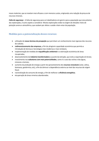 novos materiais, que se revelam mais eficazes e com menores custos, originando uma redução da procura de
recursos minerais.
Falta de segurança – A falta de segurança para os trabalhadores em geral e para a população que vive próximo
das explorações, é outro aspeto a considerar. Muitas explorações estão na origem de elevados níveis de
poluição sonora e atmosférica, que acabam por afetar a saúde e bem-estar da população.
Medidas para a potencialização desses recursos:
 utilização de novas técnicas de prospeção que permitam um conhecimento mais rigoroso dos recursos
do subsolo;
 redimensionamento das empresas, a fim de atingirem capacidade económica que permita a
introdução de técnicas e tecnologias mais modernas e mais rentáveis;
 implementação de medidas de requalificação ambiental e a valorização económica de áreas
recuperadas;
 desenvolvimento da indústria transformadora a jusante da extração, que evita a exportação em bruto;
 investimento nos subsetores com mais potencialidades, como é o caso das rochas e das águas,
minerais e termais;
 aumento da produção de energia a partir do aproveitamento dos recursos renováveis (solar, eólica,
biomassa, geotérmica, etc), a fim de diminuir a dependência externa ao nível dos recursos de origem
fóssil;
 racionalização do consumo de energia, a fim de melhorar a eficiência energética;
 recuperação de áreas mineiras abandonadas.
 
