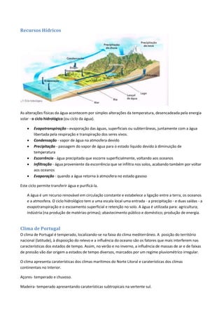 Recursos Hídricos
As alterações físicas da água acontecem por simples alterações da temperatura, desencadeada pela energia
solar - o ciclo hidrológico (ou ciclo da água).
 Evapotranspiração - evaporação das águas, superficiais ou subterrâneas, juntamente com a água
libertada pela respiração e transpiração dos seres vivos.
 Condensação - vapor de água na atmosfera devido
 Precipitação - passagem do vapor de água para o estado líquido devido à diminuição de
temperatura
 Escorrência - água precipitada que escorre superficialmente, voltando aos oceanos
 Infiltração - água proveniente da escorrência que se infiltra nos solos, acabando também por voltar
aos oceanos
 Evaporação - quando a água retorna à atmosfera no estado gasoso
Este ciclo permite transferir água e purificá-la.
A água é um recurso renovável em circulação constante e estabelece a ligação entre a terra, os oceanos
e a atmosfera. O ciclo hidrológico tem a uma escala local uma entrada - a precipitação - e duas saídas - a
evapotranspiração e o escoamento superficial e retenção no solo. A água é utilizada para: agricultura;
indústria (na produção de matérias-primas); abastecimento público e doméstico; produção de energia.
Clima de Portugal
O clima de Portugal é temperado, localizando-se na faixa do clima mediterrâneo. A posição do território
nacional (latitude), à disposição do relevo e a influência do oceano são os fatores que mais interferem nas
características dos estados de tempo. Assim, no verão e no inverno, a influência de massas de ar e de faixas
de pressão vão dar origem a estados de tempo diversos, marcados por um regime pluviométrico irregular.
O clima apresenta caraterísticas dos climas marítimos do Norte Litoral e caraterísticas dos climas
continentais no Interior.
Açores- temperado e chuvoso.
Madeira- temperado apresentando caraterísticas subtropicais na vertente sul.
 