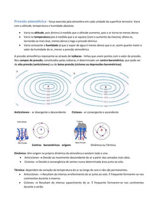 Pressão atmosférica - força exercida pela atmosfera em cada unidade da superfície terrestre. Varia
com a altitude, temperatura e humidade absoluta.
 Varia na altitude, pois diminui à medida que a altitude aumenta, pois o ar torna-se menos denso
 Varia na temperatura pois à medida que o ar aquece (com o aumento da mesma), dilata-se,
tornando-se mais leve, menos denso e logo a pressão diminui.
 Varia consoante a humidade já que o vapor de água é menos denso que o ar, assim quanto maior o
valor da humidade do ar, menor a pressão atmosférica
A pressão atmosférica representa-se através de isóbaras - linhas que unem pontos com o valor da pressão.
Nos campos de pressão, constituídos pelas isóbaras, é determinado um centro barométrico, que pode ser
de alta pressão (anticiclones) ou de baixa pressão (ciclones ou depressões barométricas).
Anticiclones - ar divergente e descendente Ciclones - ar convergente e ascendente
Centros barométricos origem: Dinâmica ou Térmica
Dinâmica- têm origem na própria dinâmica da atmosfera e existem todo o ano.
 Anticiclones  Devido ao movimento descendente do ar a partir das camadas mais altas.
 Ciclones  Devido à convergência de ventos numa determinada área junto ao solo.
Térmica- dependem da variação da temperatura do ar ao longo do ano e não são permanentes.
 Anticiclones  Resultam do intenso arrefecimento do ar junto ao solo. É frequente formarem-se nos
continentes durante o inverno.
 Ciclones  Resultam do intenso aquecimento do ar. É frequente formarem-se nos continentes
durante o verão.
 
