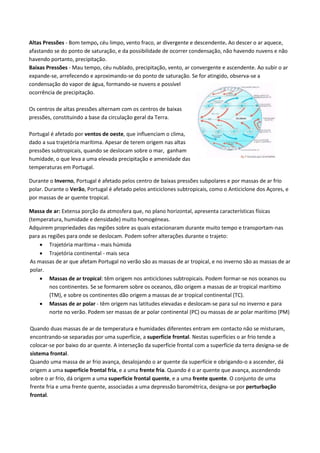 Altas Pressões - Bom tempo, céu limpo, vento fraco, ar divergente e descendente. Ao descer o ar aquece,
afastando se do ponto de saturação, e da possibilidade de ocorrer condensação, não havendo nuvens e não
havendo portanto, precipitação.
Baixas Pressões - Mau tempo, céu nublado, precipitação, vento, ar convergente e ascendente. Ao subir o ar
expande-se, arrefecendo e aproximando-se do ponto de saturação. Se for atingido, observa-se a
condensação do vapor de água, formando-se nuvens e possível
ocorrência de precipitação.
Os centros de altas pressões alternam com os centros de baixas
pressões, constituindo a base da circulação geral da Terra.
Portugal é afetado por ventos de oeste, que influenciam o clima,
dado a sua trajetória marítima. Apesar de terem origem nas altas
pressões subtropicais, quando se deslocam sobre o mar, ganham
humidade, o que leva a uma elevada precipitação e amenidade das
temperaturas em Portugal.
Durante o Inverno, Portugal é afetado pelos centro de baixas pressões subpolares e por massas de ar frio
polar. Durante o Verão, Portugal é afetado pelos anticiclones subtropicais, como o Anticiclone dos Açores, e
por massas de ar quente tropical.
Massa de ar: Extensa porção da atmosfera que, no plano horizontal, apresenta características físicas
(temperatura, humidade e densidade) muito homogéneas.
Adquirem propriedades das regiões sobre as quais estacionaram durante muito tempo e transportam-nas
para as regiões para onde se deslocam. Podem sofrer alterações durante o trajeto:
 Trajetória marítima - mais húmida
 Trajetória continental - mais seca
As massas de ar que afetam Portugal no verão são as massas de ar tropical, e no inverno são as massas de ar
polar.
 Massas de ar tropical: têm origem nos anticiclones subtropicais. Podem formar-se nos oceanos ou
nos continentes. Se se formarem sobre os oceanos, dão origem a massas de ar tropical marítimo
(TM), e sobre os continentes dão origem a massas de ar tropical continental (TC).
 Massas de ar polar - têm origem nas latitudes elevadas e deslocam-se para sul no inverno e para
norte no verão. Podem ser massas de ar polar continental (PC) ou massas de ar polar marítimo (PM)
Quando duas massas de ar de temperatura e humidades diferentes entram em contacto não se misturam,
encontrando-se separadas por uma superfície, a superfície frontal. Nestas superfícies o ar frio tende a
colocar-se por baixo do ar quente. A interseção da superfície frontal com a superfície da terra designa-se de
sistema frontal.
Quando uma massa de ar frio avança, desalojando o ar quente da superfície e obrigando-o a ascender, dá
origem a uma superfície frontal fria, e a uma frente fria. Quando é o ar quente que avança, ascendendo
sobre o ar frio, dá origem a uma superfície frontal quente, e a uma frente quente. O conjunto de uma
frente fria e uma frente quente, associadas a uma depressão barométrica, designa-se por perturbação
frontal.
 